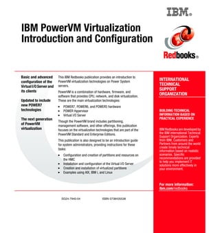 ®
SG24-7940-04 ISBN 0738435538
INTERNATIONAL
TECHNICAL
SUPPORT
ORGANIZATION
BUILDING TECHNICAL
INFORMATION BASED ON
PRACTICAL EXPERIENCE
IBM Redbooks are developed by
the IBM International Technical
Support Organization. Experts
from IBM, Customers and
Partners from around the world
create timely technical
information based on realistic
scenarios. Specific
recommendations are provided
to help you implement IT
solutions more effectively in
your environment.
For more information:
ibm.com/redbooks
®
IBM PowerVM Virtualization
Introduction and Configuration
Basic and advanced
configuration of the
VirtualI/OServerand
its clients
Updated to include
new POWER7
technologies
The next generation
of PowerVM
virtualization
This IBM Redbooks publication provides an introduction to
PowerVM virtualization technologies on Power System
servers.
PowerVM is a combination of hardware, firmware, and
software that provides CPU, network, and disk virtualization.
These are the main virtualization technologies:
POWER7, POWER6, and POWER5 hardware
POWER Hypervisor
Virtual I/O Server
Though the PowerVM brand includes partitioning,
management software, and other offerings, this publication
focuses on the virtualization technologies that are part of the
PowerVM Standard and Enterprise Editions.
This publication is also designed to be an introduction guide
for system administrators, providing instructions for these
tasks:
Configuration and creation of partitions and resources on
the HMC
Installation and configuration of the Virtual I/O Server
Creation and installation of virtualized partitions
Examples using AIX, IBM i, and Linux
Back cover
 