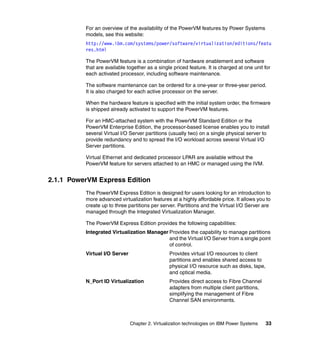 Chapter 2. Virtualization technologies on IBM Power Systems 33
For an overview of the availability of the PowerVM features by Power Systems
models, see this website:
http://www.ibm.com/systems/power/software/virtualization/editions/featu
res.html
The PowerVM feature is a combination of hardware enablement and software
that are available together as a single priced feature. It is charged at one unit for
each activated processor, including software maintenance.
The software maintenance can be ordered for a one-year or three-year period.
It is also charged for each active processor on the server.
When the hardware feature is specified with the initial system order, the firmware
is shipped already activated to support the PowerVM features.
For an HMC-attached system with the PowerVM Standard Edition or the
PowerVM Enterprise Edition, the processor-based license enables you to install
several Virtual I/O Server partitions (usually two) on a single physical server to
provide redundancy and to spread the I/O workload across several Virtual I/O
Server partitions.
Virtual Ethernet and dedicated processor LPAR are available without the
PowerVM feature for servers attached to an HMC or managed using the IVM.
2.1.1 PowerVM Express Edition
The PowerVM Express Edition is designed for users looking for an introduction to
more advanced virtualization features at a highly affordable price. It allows you to
create up to three partitions per server. Partitions and the Virtual I/O Server are
managed through the Integrated Virtualization Manager.
The PowerVM Express Edition provides the following capabilities:
Integrated Virtualization Manager Provides the capability to manage partitions
and the Virtual I/O Server from a single point
of control.
Virtual I/O Server Provides virtual I/O resources to client
partitions and enables shared access to
physical I/O resource such as disks, tape,
and optical media.
N_Port ID Virtualization Provides direct access to Fibre Channel
adapters from multiple client partitions,
simplifying the management of Fibre
Channel SAN environments.
 