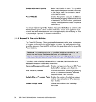 34 IBM PowerVM Virtualization Introduction and Configuration
Shared Dedicated Capacity Allows the donation of spare CPU cycles for
dedicated processor partitions to be utilized
by the shared pool, thus increasing overall
system performance.
PowerVM Lx86 Enables the dynamic execution of x86 Linux
instructions by mapping them to instructions
on a POWER processor-based system and
caching the mapped instructions to optimize
performance.
The Virtual I/O Server provides the IVM management interface for systems with
the PowerVM Express Edition enabled. Virtual I/O Server is an appliance-style
partition that is not intended to run end-user applications, and must only be used
to provide login capability for system administrators.
2.1.2 PowerVM Standard Edition
The PowerVM Standard Edition includes features designed to allow businesses
to increase system utilization while helping to ensure that applications continue
to get the resources they need. Up to 254 partitions can be created on larger IBM
Power Systems.
Compared to the PowerVM Express edition, the PowerVM Standard Edition
additionally supports the following capabilities:
Hardware Management Console Enables management of a set of IBM Power
Systems from a single point of control.
Dual Virtual I/O Servers Increases application availability by enabling
Virtual I/O Server maintenance without a
downtime for the client partitions.
Multiple Shared Processor Pools Enables the creation of multiple processor
pools to make allocation of CPU resource
more flexible.
Shared Storage Pools Provide distributed access to storage
resources.
Partitions: The maximum number of partitions per server depends on the
server type and model. Details can be found at the following link:
http://www.ibm.com/systems/power/hardware/reports/factsfeatures.html
 