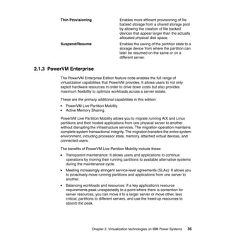 Chapter 2. Virtualization technologies on IBM Power Systems 35
Thin Provisioning Enables more efficient provisioning of file
backed storage from a shared storage pool
by allowing the creation of file backed
devices that appear larger than the actually
allocated physical disk space.
Suspend/Resume Enables the saving of the partition state to a
storage device from where the partition can
later be resumed on the same or on a
different server.
2.1.3 PowerVM Enterprise
The PowerVM Enterprise Edition feature code enables the full range of
virtualization capabilities that PowerVM provides. It allows users to not only
exploit hardware resources in order to drive down costs but also provides
maximum flexibility to optimize workloads across a server estate.
These are the primary additional capabilities in this edition:
PowerVM Live Partition Mobility
Active Memory Sharing
PowerVM Live Partition Mobility allows you to migrate running AIX and Linux
partitions and their hosted applications from one physical server to another
without disrupting the infrastructure services. The migration operation maintains
complete system transactional integrity. The migration transfers the entire system
environment, including processor state, memory, attached virtual devices, and
connected users.
The benefits of PowerVM Live Partition Mobility include these:
Transparent maintenance: It allows users and applications to continue
operations by moving their running partitions to available alternative systems
during the maintenance cycle.
Meeting increasingly stringent service-level agreements (SLAs): It allows you
to proactively move running partitions and applications from one server to
another.
Balancing workloads and resources: If a key application’s resource
requirements peak unexpectedly to a point where there is contention for
server resources, you can move it to a larger server or move other, less
critical, partitions to different servers, and use the freed-up resources to
absorb the peak.
 