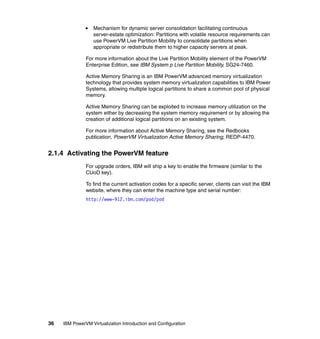 36 IBM PowerVM Virtualization Introduction and Configuration
Mechanism for dynamic server consolidation facilitating continuous
server-estate optimization: Partitions with volatile resource requirements can
use PowerVM Live Partition Mobility to consolidate partitions when
appropriate or redistribute them to higher capacity servers at peak.
For more information about the Live Partition Mobility element of the PowerVM
Enterprise Edition, see IBM System p Live Partition Mobility, SG24-7460.
Active Memory Sharing is an IBM PowerVM advanced memory virtualization
technology that provides system memory virtualization capabilities to IBM Power
Systems, allowing multiple logical partitions to share a common pool of physical
memory.
Active Memory Sharing can be exploited to increase memory utilization on the
system either by decreasing the system memory requirement or by allowing the
creation of additional logical partitions on an existing system.
For more information about Active Memory Sharing, see the Redbooks
publication, PowerVM Virtualization Active Memory Sharing, REDP-4470.
2.1.4 Activating the PowerVM feature
For upgrade orders, IBM will ship a key to enable the firmware (similar to the
CUoD key).
To find the current activation codes for a specific server, clients can visit the IBM
website, where they can enter the machine type and serial number:
http://www-912.ibm.com/pod/pod
 