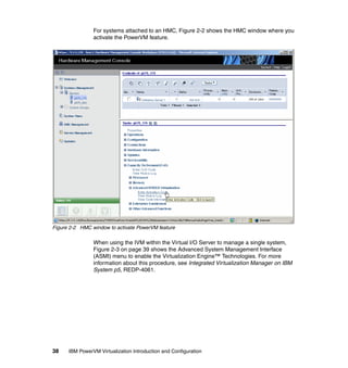 38 IBM PowerVM Virtualization Introduction and Configuration
For systems attached to an HMC, Figure 2-2 shows the HMC window where you
activate the PowerVM feature.
Figure 2-2 HMC window to activate PowerVM feature
When using the IVM within the Virtual I/O Server to manage a single system,
Figure 2-3 on page 39 shows the Advanced System Management Interface
(ASMI) menu to enable the Virtualization Engine™ Technologies. For more
information about this procedure, see Integrated Virtualization Manager on IBM
System p5, REDP-4061.
 