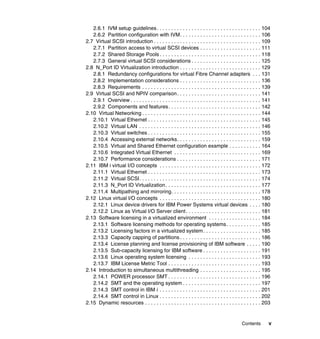 Contents v
2.6.1 IVM setup guidelines. . . . . . . . . . . . . . . . . . . . . . . . . . . . . . . . . . . . 104
2.6.2 Partition configuration with IVM. . . . . . . . . . . . . . . . . . . . . . . . . . . . 106
2.7 Virtual SCSI introduction . . . . . . . . . . . . . . . . . . . . . . . . . . . . . . . . . . . . . 109
2.7.1 Partition access to virtual SCSI devices . . . . . . . . . . . . . . . . . . . . . 111
2.7.2 Shared Storage Pools . . . . . . . . . . . . . . . . . . . . . . . . . . . . . . . . . . . 118
2.7.3 General virtual SCSI considerations . . . . . . . . . . . . . . . . . . . . . . . . 125
2.8 N_Port ID Virtualization introduction . . . . . . . . . . . . . . . . . . . . . . . . . . . . 129
2.8.1 Redundancy configurations for virtual Fibre Channel adapters . . . 131
2.8.2 Implementation considerations . . . . . . . . . . . . . . . . . . . . . . . . . . . . 136
2.8.3 Requirements . . . . . . . . . . . . . . . . . . . . . . . . . . . . . . . . . . . . . . . . . 139
2.9 Virtual SCSI and NPIV comparison. . . . . . . . . . . . . . . . . . . . . . . . . . . . . 141
2.9.1 Overview . . . . . . . . . . . . . . . . . . . . . . . . . . . . . . . . . . . . . . . . . . . . . 141
2.9.2 Components and features. . . . . . . . . . . . . . . . . . . . . . . . . . . . . . . . 142
2.10 Virtual Networking . . . . . . . . . . . . . . . . . . . . . . . . . . . . . . . . . . . . . . . . . 144
2.10.1 Virtual Ethernet . . . . . . . . . . . . . . . . . . . . . . . . . . . . . . . . . . . . . . . 145
2.10.2 Virtual LAN . . . . . . . . . . . . . . . . . . . . . . . . . . . . . . . . . . . . . . . . . . 146
2.10.3 Virtual switches . . . . . . . . . . . . . . . . . . . . . . . . . . . . . . . . . . . . . . . 155
2.10.4 Accessing external networks. . . . . . . . . . . . . . . . . . . . . . . . . . . . . 159
2.10.5 Virtual and Shared Ethernet configuration example . . . . . . . . . . . 164
2.10.6 Integrated Virtual Ethernet . . . . . . . . . . . . . . . . . . . . . . . . . . . . . . 169
2.10.7 Performance considerations . . . . . . . . . . . . . . . . . . . . . . . . . . . . . 171
2.11 IBM i virtual I/O concepts . . . . . . . . . . . . . . . . . . . . . . . . . . . . . . . . . . . 172
2.11.1 Virtual Ethernet . . . . . . . . . . . . . . . . . . . . . . . . . . . . . . . . . . . . . . . 173
2.11.2 Virtual SCSI. . . . . . . . . . . . . . . . . . . . . . . . . . . . . . . . . . . . . . . . . . 174
2.11.3 N_Port ID Virtualization. . . . . . . . . . . . . . . . . . . . . . . . . . . . . . . . . 177
2.11.4 Multipathing and mirroring. . . . . . . . . . . . . . . . . . . . . . . . . . . . . . . 178
2.12 Linux virtual I/O concepts . . . . . . . . . . . . . . . . . . . . . . . . . . . . . . . . . . . 180
2.12.1 Linux device drivers for IBM Power Systems virtual devices . . . . 180
2.12.2 Linux as Virtual I/O Server client. . . . . . . . . . . . . . . . . . . . . . . . . . 181
2.13 Software licensing in a virtualized environment . . . . . . . . . . . . . . . . . . 184
2.13.1 Software licensing methods for operating systems. . . . . . . . . . . . 185
2.13.2 Licensing factors in a virtualized system. . . . . . . . . . . . . . . . . . . . 185
2.13.3 Capacity capping of partitions . . . . . . . . . . . . . . . . . . . . . . . . . . . . 186
2.13.4 License planning and license provisioning of IBM software . . . . . 190
2.13.5 Sub-capacity licensing for IBM software . . . . . . . . . . . . . . . . . . . . 191
2.13.6 Linux operating system licensing . . . . . . . . . . . . . . . . . . . . . . . . . 193
2.13.7 IBM License Metric Tool . . . . . . . . . . . . . . . . . . . . . . . . . . . . . . . . 193
2.14 Introduction to simultaneous multithreading . . . . . . . . . . . . . . . . . . . . . 195
2.14.1 POWER processor SMT . . . . . . . . . . . . . . . . . . . . . . . . . . . . . . . . 196
2.14.2 SMT and the operating system . . . . . . . . . . . . . . . . . . . . . . . . . . . 197
2.14.3 SMT control in IBM i . . . . . . . . . . . . . . . . . . . . . . . . . . . . . . . . . . . 201
2.14.4 SMT control in Linux . . . . . . . . . . . . . . . . . . . . . . . . . . . . . . . . . . . 202
2.15 Dynamic resources . . . . . . . . . . . . . . . . . . . . . . . . . . . . . . . . . . . . . . . . 203
 