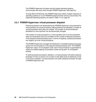 42 IBM PowerVM Virtualization Introduction and Configuration
The POWER Hypervisor firmware and the hosted operating systems
communicate with each other through POWER Hypervisor calls (hcalls).
Through Micro-Partitioning, the POWER Hypervisor allows multiple instances of
operating systems to run on POWER5-based and later servers concurrently. The
supported operating systems are listed in Table 1-4 on page 20.
2.2.1 POWER Hypervisor virtual processor dispatch
Physical processors are abstracted by the POWER Hypervisor and presented to
micro-partitions as virtual processors. Micro-partitions are allocated a number of
virtual processors when they are created. The number of virtual processors
allocated to a micro-partition can be dynamically changed.
The number of virtual processors in a micro-partition and in all micro-partitions
does not necessarily have any correlation to the number of physical processors
in the physical shared-processor pool. In terms of capacity, a physical processor
can support up to ten virtual processors.
The POWER Hypervisor manages the distribution of available physical processor
cycles from the processors in the physical shared-processor pool. The POWER
Hypervisor uses a 10 ms dispatch cycle; each virtual processor is guaranteed to
receive its entitled capacity of processor cycles during each 10 ms dispatch
window.
To optimize physical processor utilization, a virtual processor will yield a physical
processor if it has no work to run or enters a wait state (such as waiting for a lock
or for I/O to complete). A virtual processor can yield a physical processor through
a POWER Hypervisor call.
 