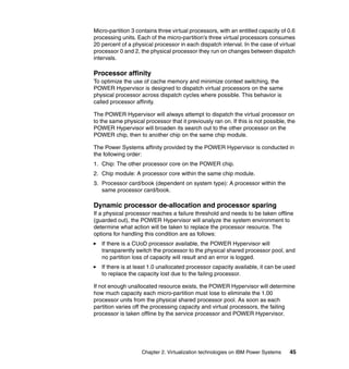 Chapter 2. Virtualization technologies on IBM Power Systems 45
Micro-partition 3 contains three virtual processors, with an entitled capacity of 0.6
processing units. Each of the micro-partition’s three virtual processors consumes
20 percent of a physical processor in each dispatch interval. In the case of virtual
processor 0 and 2, the physical processor they run on changes between dispatch
intervals.
Processor affinity
To optimize the use of cache memory and minimize context switching, the
POWER Hypervisor is designed to dispatch virtual processors on the same
physical processor across dispatch cycles where possible. This behavior is
called processor affinity.
The POWER Hypervisor will always attempt to dispatch the virtual processor on
to the same physical processor that it previously ran on. If this is not possible, the
POWER Hypervisor will broaden its search out to the other processor on the
POWER chip, then to another chip on the same chip module.
The Power Systems affinity provided by the POWER Hypervisor is conducted in
the following order:
1. Chip: The other processor core on the POWER chip.
2. Chip module: A processor core within the same chip module.
3. Processor card/book (dependent on system type): A processor within the
same processor card/book.
Dynamic processor de-allocation and processor sparing
If a physical processor reaches a failure threshold and needs to be taken offline
(guarded out), the POWER Hypervisor will analyze the system environment to
determine what action will be taken to replace the processor resource. The
options for handling this condition are as follows:
If there is a CUoD processor available, the POWER Hypervisor will
transparently switch the processor to the physical shared processor pool, and
no partition loss of capacity will result and an error is logged.
If there is at least 1.0 unallocated processor capacity available, it can be used
to replace the capacity lost due to the failing processor.
If not enough unallocated resource exists, the POWER Hypervisor will determine
how much capacity each micro-partition must lose to eliminate the 1.00
processor units from the physical shared processor pool. As soon as each
partition varies off the processing capacity and virtual processors, the failing
processor is taken offline by the service processor and POWER Hypervisor.
 