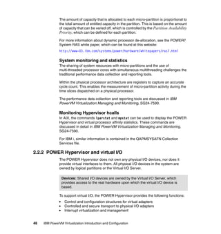 46 IBM PowerVM Virtualization Introduction and Configuration
The amount of capacity that is allocated to each micro-partition is proportional to
the total amount of entitled capacity in the partition. This is based on the amount
of capacity that can be varied off, which is controlled by the Partition Availability
Priority, which can be defined for each partition.
For more information about dynamic processor de-allocation, see the POWER7
System RAS white paper, which can be found at this website:
http://www-03.ibm.com/systems/power/hardware/whitepapers/ras7.html
System monitoring and statistics
The sharing of system resources with micro-partitions and the use of
multi-threaded processor cores with simultaneous multithreading challenges the
traditional performance data collection and reporting tools.
Within the physical processor architecture are registers to capture an accurate
cycle count. This enables the measurement of micro-partition activity during the
time slices dispatched on a physical processor.
The performance data collection and reporting tools are discussed in IBM
PowerVM Virtualization Managing and Monitoring, SG24-7590.
Monitoring Hypervisor hcalls
In AIX, the commands lparstat and mpstat can be used to display the POWER
Hypervisor and virtual processor affinity statistics. These commands are
discussed in detail in IBM PowerVM Virtualization Managing and Monitoring,
SG24-7590.
For IBM i, similar information is contained in the QAPMSYSAFN Collection
Services file.
2.2.2 POWER Hypervisor and virtual I/O
The POWER Hypervisor does not own any physical I/O devices, nor does it
provide virtual interfaces to them. All physical I/O devices in the system are
owned by logical partitions or the Virtual I/O Server.
To support virtual I/O, the POWER Hypervisor provides the following functions:
Control and configuration structures for virtual adapters
Controlled and secure transport to physical I/O adapters
Interrupt virtualization and management
Devices: Shared I/O devices are owned by the Virtual I/O Server, which
provides access to the real hardware upon which the virtual I/O device is
based.
 