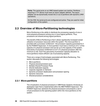 48 IBM PowerVM Virtualization Introduction and Configuration
2.3 Overview of Micro-Partitioning technologies
Micro-Partitioning is the ability to distribute the processing capacity of one or
more physical processors among one or more logical partitions. Thus,
processors are shared among logical partitions.
The benefit of Micro-Partitioning is that it allows significantly increased overall
utilization of processor resources within the system. The micro-partition is
provided with a processor entitlement—the processor capacity guaranteed to it
by the POWER Hypervisor. A micro-partition must have a minimum of 0.1 of the
capacity of a physical processor and can be up to the capacity of the system.
Granularity of processor entitlement is 0.01 of a physical processor after the
minimum is met. Such fine granularity of processor capacity allocation to
micro-partitions means efficient use of processing capacity.
There are a range of technologies associated with Micro-Partitioning. This
section discusses the following technologies:
Micro-partitions
Physical shared-processor pool
Multiple Shared-Processor Pools
Shared dedicated capacity
Capacity Upgrade on Demand
Dynamic processor deallocation and processor sparing
Dynamic resources
Shared-processor considerations
2.3.1 Micro-partitions
The virtualization of physical processors in IBM Power Systems introduces an
abstraction layer that is implemented within the IBM POWER Hypervisor. The
POWER Hypervisor abstracts the physical processors and presents a set of
virtual processors to the operating system within the micro-partitions on the
system.
Ports: The serial ports on an HMC-based system are inactive. Partitions
requiring a TTY device must have an async adapter defined. The async
adapter can be dynamically moved into or out of partitions with dynamic LPAR
operations.
On the IVM, the serial ports are configured and active. They are used for initial
configuration of the system.
 