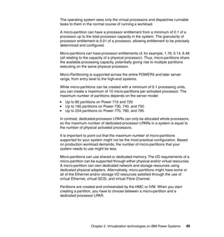 Chapter 2. Virtualization technologies on IBM Power Systems 49
The operating system sees only the virtual processors and dispatches runnable
tasks to them in the normal course of running a workload.
A micro-partition can have a processor entitlement from a minimum of 0.1 of a
processor up to the total processor capacity in the system. The granularity of
processor entitlement is 0.01 of a processor, allowing entitlement to be precisely
determined and configured.
Micro-partitions can have processor entitlements of, for example, 1.76, 0.14, 6.48
(all relating to the capacity of a physical processor). Thus, micro-partitions share
the available processing capacity, potentially giving rise to multiple partitions
executing on the same physical processor.
Micro-Partitioning is supported across the entire POWER5 and later server
range, from entry level to the high-end systems.
While micro-partitions can be created with a minimum of 0.1 processing units,
you can create a maximum of 10 micro-partitions per activated processor. The
maximum number of partitions depends on the server model:
Up to 80 partitions on Power 710 and 720
Up to 160 partitions on Power 730, 740, and 750
Up to 254 partitions on Power 770, 780, and 795
In contrast, dedicated-processor LPARs can only be allocated whole processors,
so the maximum number of dedicated-processor LPARs in a system is equal to
the number of physical activated processors.
It is important to point out that the maximum number of micro-partitions
supported for your system might not be the most practical configuration. Based
on production workload demands, the number of micro-partitions that your
system needs to use might be less.
Micro-partitions can use shared or dedicated memory. The I/O requirements of a
micro-partition can be supported through either physical and/or virtual resources.
A micro-partition can own dedicated network and storage resources using
dedicated physical adapters. Alternatively, micro-partitions might have some or
all of the Ethernet and/or storage I/O resources satisfied through the use of
virtual Ethernet, virtual SCSI, and virtual Fibre Channel.
Partitions are created and orchestrated by the HMC or IVM. When you start
creating a partition, you have to choose between a micro-partition and a
dedicated processor LPAR.
 
