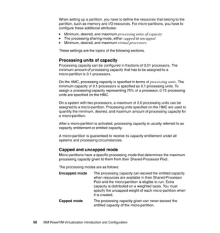 50 IBM PowerVM Virtualization Introduction and Configuration
When setting up a partition, you have to define the resources that belong to the
partition, such as memory and I/O resources. For micro-partitions, you have to
configure these additional attributes:
Minimum, desired, and maximum processing units of capacity
The processing sharing mode, either capped or uncapped
Minimum, desired, and maximum virtual processors
These settings are the topics of the following sections.
Processing units of capacity
Processing capacity can be configured in fractions of 0.01 processors. The
minimum amount of processing capacity that has to be assigned to a
micro-partition is 0.1 processors.
On the HMC, processing capacity is specified in terms of processing units. The
minimum capacity of 0.1 processors is specified as 0.1 processing units. To
assign a processing capacity representing 75% of a processor, 0.75 processing
units are specified on the HMC.
On a system with two processors, a maximum of 2.0 processing units can be
assigned to a micro-partition. Processing units specified on the HMC are used to
quantify the minimum, desired, and maximum amount of processing capacity for
a micro-partition.
After a micro-partition is activated, processing capacity is usually referred to as
capacity entitlement or entitled capacity.
A micro-partition is guaranteed to receive its capacity entitlement under all
systems and processing circumstances.
Capped and uncapped mode
Micro-partitions have a specific processing mode that determines the maximum
processing capacity given to them from their Shared-Processor Pool.
The processing modes are as follows:
Uncapped mode The processing capacity can exceed the entitled capacity
when resources are available in their Shared-Processor
Pool and the micro-partition is eligible to run. Extra
capacity is distributed on a weighted basis. You must
specify the uncapped weight of each micro-partition when
it is created.
Capped mode The processing capacity given can never exceed the
entitled capacity of the micro-partition.
 