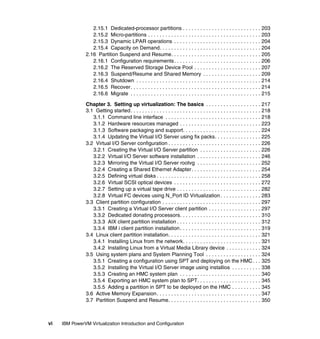 vi IBM PowerVM Virtualization Introduction and Configuration
2.15.1 Dedicated-processor partitions . . . . . . . . . . . . . . . . . . . . . . . . . . . 203
2.15.2 Micro-partitions . . . . . . . . . . . . . . . . . . . . . . . . . . . . . . . . . . . . . . . 203
2.15.3 Dynamic LPAR operations . . . . . . . . . . . . . . . . . . . . . . . . . . . . . . 204
2.15.4 Capacity on Demand. . . . . . . . . . . . . . . . . . . . . . . . . . . . . . . . . . . 204
2.16 Partition Suspend and Resume. . . . . . . . . . . . . . . . . . . . . . . . . . . . . . . 205
2.16.1 Configuration requirements. . . . . . . . . . . . . . . . . . . . . . . . . . . . . . 206
2.16.2 The Reserved Storage Device Pool . . . . . . . . . . . . . . . . . . . . . . . 207
2.16.3 Suspend/Resume and Shared Memory . . . . . . . . . . . . . . . . . . . . 209
2.16.4 Shutdown . . . . . . . . . . . . . . . . . . . . . . . . . . . . . . . . . . . . . . . . . . . 214
2.16.5 Recover. . . . . . . . . . . . . . . . . . . . . . . . . . . . . . . . . . . . . . . . . . . . . 214
2.16.6 Migrate . . . . . . . . . . . . . . . . . . . . . . . . . . . . . . . . . . . . . . . . . . . . . 215
Chapter 3. Setting up virtualization: The basics . . . . . . . . . . . . . . . . . . . 217
3.1 Getting started. . . . . . . . . . . . . . . . . . . . . . . . . . . . . . . . . . . . . . . . . . . . . 218
3.1.1 Command line interface . . . . . . . . . . . . . . . . . . . . . . . . . . . . . . . . . 218
3.1.2 Hardware resources managed . . . . . . . . . . . . . . . . . . . . . . . . . . . . 223
3.1.3 Software packaging and support. . . . . . . . . . . . . . . . . . . . . . . . . . . 224
3.1.4 Updating the Virtual I/O Server using fix packs. . . . . . . . . . . . . . . . 225
3.2 Virtual I/O Server configuration . . . . . . . . . . . . . . . . . . . . . . . . . . . . . . . . 226
3.2.1 Creating the Virtual I/O Server partition . . . . . . . . . . . . . . . . . . . . . 226
3.2.2 Virtual I/O Server software installation . . . . . . . . . . . . . . . . . . . . . . 246
3.2.3 Mirroring the Virtual I/O Server rootvg . . . . . . . . . . . . . . . . . . . . . . 252
3.2.4 Creating a Shared Ethernet Adapter. . . . . . . . . . . . . . . . . . . . . . . . 254
3.2.5 Defining virtual disks . . . . . . . . . . . . . . . . . . . . . . . . . . . . . . . . . . . . 258
3.2.6 Virtual SCSI optical devices . . . . . . . . . . . . . . . . . . . . . . . . . . . . . . 272
3.2.7 Setting up a virtual tape drive . . . . . . . . . . . . . . . . . . . . . . . . . . . . . 282
3.2.8 Virtual FC devices using N_Port ID Virtualization . . . . . . . . . . . . . . 283
3.3 Client partition configuration . . . . . . . . . . . . . . . . . . . . . . . . . . . . . . . . . . 297
3.3.1 Creating a Virtual I/O Server client partition . . . . . . . . . . . . . . . . . . 297
3.3.2 Dedicated donating processors. . . . . . . . . . . . . . . . . . . . . . . . . . . . 310
3.3.3 AIX client partition installation . . . . . . . . . . . . . . . . . . . . . . . . . . . . . 312
3.3.4 IBM i client partition installation. . . . . . . . . . . . . . . . . . . . . . . . . . . . 319
3.4 Linux client partition installation. . . . . . . . . . . . . . . . . . . . . . . . . . . . . . . . 321
3.4.1 Installing Linux from the network. . . . . . . . . . . . . . . . . . . . . . . . . . . 321
3.4.2 Installing Linux from a Virtual Media Library device . . . . . . . . . . . . 324
3.5 Using system plans and System Planning Tool . . . . . . . . . . . . . . . . . . . 324
3.5.1 Creating a configuration using SPT and deploying on the HMC. . . 325
3.5.2 Installing the Virtual I/O Server image using installios . . . . . . . . . . 338
3.5.3 Creating an HMC system plan . . . . . . . . . . . . . . . . . . . . . . . . . . . . 340
3.5.4 Exporting an HMC system plan to SPT. . . . . . . . . . . . . . . . . . . . . . 345
3.5.5 Adding a partition in SPT to be deployed on the HMC . . . . . . . . . . 345
3.6 Active Memory Expansion. . . . . . . . . . . . . . . . . . . . . . . . . . . . . . . . . . . . 347
3.7 Partition Suspend and Resume. . . . . . . . . . . . . . . . . . . . . . . . . . . . . . . . 350
 
