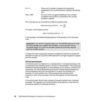 52 IBM PowerVM Virtualization Introduction and Configuration
rP = 5 There are 5 runnable uncapped micro-partitions
competing for the unused processor capacity denoted by
UCk
We = 800 The sum of the uncapped weighting of the runnable
uncapped micro-partitons competing for the unused
processor capacity
From this data we can compute the additional capacity share:
This gives us the following result:
In this example, the AdditionalCapacityShare of 25 equates to 0.25 processor
units.
A weight of 0 allows automated workload management software to provide the
equivalent function as a dynamic LPAR operation to change uncapped to capped
(and the reverse).
Virtual processors
A virtual processor is a depiction or a representation of a physical processor that
is presented to the operating system running in a micro-partition. The processing
entitlement capacity assigned to a micro-partition, be it a whole or a fraction of a
processing unit, will be distributed by the server firmware equally between the
virtual processors within the micro-partition to support the workload. For
example, if a micro-partition has 1.60 processing units and two virtual
processors, each virtual processor will have the capacity of 0.80 processing
units.
A virtual processor cannot have a greater processing capacity than a physical
processor. The capacity of a virtual processor will be equal to or less than the
processing capacity of a physical processor.
Important: If you set the uncapped weight at 0, the POWER Hypervisor treats
the micro-partition as a capped micro-partition. A micro-partition with an
uncapped weight of 0 cannot be allocated additional processing capacity
above its entitled capacity.
AdditionalCapacityShare 200
100
800
---------=
AdditionalCapacityShare 25=
 