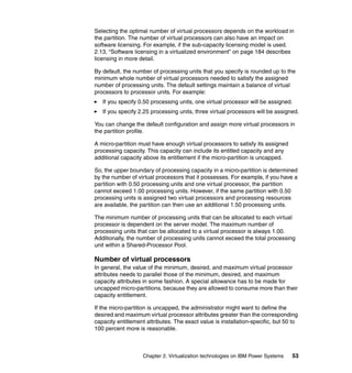 Chapter 2. Virtualization technologies on IBM Power Systems 53
Selecting the optimal number of virtual processors depends on the workload in
the partition. The number of virtual processors can also have an impact on
software licensing. For example, if the sub-capacity licensing model is used.
2.13, “Software licensing in a virtualized environment” on page 184 describes
licensing in more detail.
By default, the number of processing units that you specify is rounded up to the
minimum whole number of virtual processors needed to satisfy the assigned
number of processing units. The default settings maintain a balance of virtual
processors to processor units. For example:
If you specify 0.50 processing units, one virtual processor will be assigned.
If you specify 2.25 processing units, three virtual processors will be assigned.
You can change the default configuration and assign more virtual processors in
the partition profile.
A micro-partition must have enough virtual processors to satisfy its assigned
processing capacity. This capacity can include its entitled capacity and any
additional capacity above its entitlement if the micro-partition is uncapped.
So, the upper boundary of processing capacity in a micro-partition is determined
by the number of virtual processors that it possesses. For example, if you have a
partition with 0.50 processing units and one virtual processor, the partition
cannot exceed 1.00 processing units. However, if the same partition with 0.50
processing units is assigned two virtual processors and processing resources
are available, the partition can then use an additional 1.50 processing units.
The minimum number of processing units that can be allocated to each virtual
processor is dependent on the server model. The maximum number of
processing units that can be allocated to a virtual processor is always 1.00.
Additionally, the number of processing units cannot exceed the total processing
unit within a Shared-Processor Pool.
Number of virtual processors
In general, the value of the minimum, desired, and maximum virtual processor
attributes needs to parallel those of the minimum, desired, and maximum
capacity attributes in some fashion. A special allowance has to be made for
uncapped micro-partitions, because they are allowed to consume more than their
capacity entitlement.
If the micro-partition is uncapped, the administrator might want to define the
desired and maximum virtual processor attributes greater than the corresponding
capacity entitlement attributes. The exact value is installation-specific, but 50 to
100 percent more is reasonable.
 