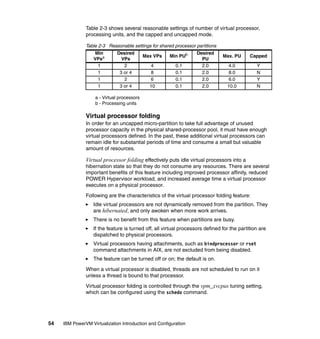 54 IBM PowerVM Virtualization Introduction and Configuration
Table 2-3 shows several reasonable settings of number of virtual processor,
processing units, and the capped and uncapped mode.
Table 2-3 Reasonable settings for shared processor partitions
a - Virtual processors
b - Processing units
Virtual processor folding
In order for an uncapped micro-partition to take full advantage of unused
processor capacity in the physical shared-processor pool, it must have enough
virtual processors defined. In the past, these additional virtual processors can
remain idle for substantial periods of time and consume a small but valuable
amount of resources.
Virtual processor folding effectively puts idle virtual processors into a
hibernation state so that they do not consume any resources. There are several
important benefits of this feature including improved processor affinity, reduced
POWER Hypervisor workload, and increased average time a virtual processor
executes on a physical processor.
Following are the characteristics of the virtual processor folding feature:
Idle virtual processors are not dynamically removed from the partition. They
are hibernated, and only awoken when more work arrives.
There is no benefit from this feature when partitions are busy.
If the feature is turned off, all virtual processors defined for the partition are
dispatched to physical processors.
Virtual processors having attachments, such as bindprocessor or rset
command attachments in AIX, are not excluded from being disabled.
The feature can be turned off or on; the default is on.
When a virtual processor is disabled, threads are not scheduled to run on it
unless a thread is bound to that processor.
Virtual processor folding is controlled through the vpm_xvcpus tuning setting,
which can be configured using the schedo command.
Min
VPsa
Desired
VPs
Max VPs Min PUb Desired
PU
Max. PU Capped
1 2 4 0.1 2.0 4.0 Y
1 3 or 4 8 0.1 2.0 8.0 N
1 2 6 0.1 2.0 6.0 Y
1 3 or 4 10 0.1 2.0 10.0 N
 