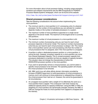 Chapter 2. Virtualization technologies on IBM Power Systems 55
For more information about virtual processor folding, including usage examples,
hardware and software requirements see the IBM EnergyScale for POWER7
Processor-Based Systems whitepaper, which can be found at this website:
http://www.ibm.com/systems/power/hardware/whitepapers/energyscale7.html
Shared processor considerations
Take the following considerations into account when implementing the
micro-partitions:
The minimum size for a micro-partition is 0.1 processing units of a physical
processor. So the number of micro-partitions you can activate for a system
depends mostly on the number of activated processors in a system.
The maximum number of micro-partitions supported on a single server
depends on the server model. The maximum on the largest server is currently
254 partitions.
The maximum number of virtual processors in a micro-partition is 64.
The minimum number of processing units you can have for each virtual
processor depends on the server model. The maximum number of processing
units that you can have for each virtual processor is always 1.00. This means
that a micro-partition cannot use more processing units than the number of
virtual processors that it is assigned, even if the micro-partition is uncapped.
A partition is either a dedicated-processor partition or a micro-partition, it
cannot be both. However, processor capacity for a micro-partition can come
from Shared Dedicated Capacity. This is unused processor capacity from
processors dedicated to a partition but that are capable of capacity donation.
This situation does not change the characteristics of either the
DEDICATED-processor partition or the micro-partition.
If you want to dynamically remove a virtual processor, you cannot select a
specific virtual processor to be removed. The operating system will choose
the virtual processor to be removed.
AIX, IBM i and Linux will utilize affinity domain information provided by
firmware (POWER Hypervisor) to build associations of virtual processors to
memory, and it will continue to show preference to redispatching a thread to
the virtual processor that it last ran on. However, this cannot be guaranteed in
all circumstances.
An uncapped micro-partition with a weight of 0 is effectively the same as a
micro-partition that is capped. This is because it will never receive any
additional capacity above it’s capacity entitlement. Using the HMC or IVM, the
weighting of a micro-partition can dynamically changed. Similarly, the HMC or
IVM can change the mode of a micro-partition from capped to uncapped (and
the reverse).
 