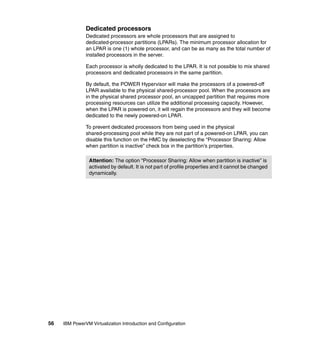 56 IBM PowerVM Virtualization Introduction and Configuration
Dedicated processors
Dedicated processors are whole processors that are assigned to
dedicated-processor partitions (LPARs). The minimum processor allocation for
an LPAR is one (1) whole processor, and can be as many as the total number of
installed processors in the server.
Each processor is wholly dedicated to the LPAR. It is not possible to mix shared
processors and dedicated processors in the same partition.
By default, the POWER Hypervisor will make the processors of a powered-off
LPAR available to the physical shared-processor pool. When the processors are
in the physical shared processor pool, an uncapped partition that requires more
processing resources can utilize the additional processing capacity. However,
when the LPAR is powered on, it will regain the processors and they will become
dedicated to the newly powered-on LPAR.
To prevent dedicated processors from being used in the physical
shared-processing pool while they are not part of a powered-on LPAR, you can
disable this function on the HMC by deselecting the “Processor Sharing: Allow
when partition is inactive” check box in the partition’s properties.
Attention: The option “Processor Sharing: Allow when partition is inactive” is
activated by default. It is not part of profile properties and it cannot be changed
dynamically.
 