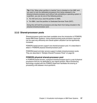 Chapter 2. Virtualization technologies on IBM Power Systems 57
2.3.2 Shared-processor pools
Shared-processor pools have been available since the introduction of POWER5
based IBM Power Systems. Using shared-process pools processor resources
can be used very efficiently and overall system utilization can be significantly
increased.
POWER5 based servers support one shared-processor pool. It is described in
detail in “POWER5 physical shared-processor pool”.
POWER6-based and later servers support multiple shared-processor pools.
They are described in “Multiple Shared-Processor Pools” on page 62.
POWER5 physical shared-processor pool
In POWER5-based servers, a physical shared-processor pool is a set of physical
processors that are not dedicated to any logical partition. Micro-Partitioning
technology coupled with the POWER Hypervisor facilitates the sharing of
processing units between micro-partitions.
Tip: If the “Allow when partition is inactive” box is checked on the HMC and
you want to lock the dedicated processors from being released to the
physical-shared processor pool without fully activating an operating system in
a partition, you can do one of the following actions:
For AIX and Linux, boot the partition to SMS.
For IBM i, boot the partition to Dedicated Services Tools (DST).
Doing this will hold the processors and stop them from being included in the
physical shared-processor pool.
 