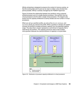 Chapter 2. Virtualization technologies on IBM Power Systems 59
Affinity scheduling is designed to preserve the content of memory caches, so
that the working data set of a job can be read or written in the shortest time
period possible. Affinity is actively managed by the POWER Hypervisor.
Figure 2-8 shows the relationship between two partitions using a physical
shared-processor pool of a single physical processor. One partition has two
virtual processors and the other a single virtual processor. The diagram also
shows how the capacity entitlement is evenly divided over the number of virtual
processors.
When you set up a partition profile, you set up the desired, minimum, and
maximum values you want for the profile. When a partition is started, the system
chooses the partition's entitled processor capacity from this specified capacity
range. The value that is chosen represents a commitment of capacity that is
reserved for the partition. This capacity cannot be used to start another
micro-partition because the overcommittment of capacity is not permitted.
Figure 2-8 Distribution of processor capacity entitlement on virtual processors
POWER Hypervisor
Physical Shared Processor Pool
Micro-partition 2
Linux
Entitled Capacity 0.4
Micro-partition 1
AIX V5.3
Entitled Capacity 0.5
vp0
0.40
vp0
0.25
vp1
0.25
p0
KEY:
p Physical processor
vp Virtual processor
 