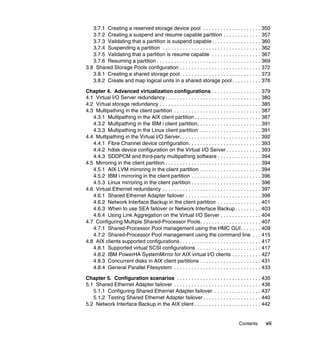 Contents vii
3.7.1 Creating a reserved storage device pool . . . . . . . . . . . . . . . . . . . . 350
3.7.2 Creating a suspend and resume capable partition . . . . . . . . . . . . . 357
3.7.3 Validating that a partition is suspend capable. . . . . . . . . . . . . . . . . 360
3.7.4 Suspending a partition . . . . . . . . . . . . . . . . . . . . . . . . . . . . . . . . . . 362
3.7.5 Validating that a partition is resume capable . . . . . . . . . . . . . . . . . 367
3.7.6 Resuming a partition . . . . . . . . . . . . . . . . . . . . . . . . . . . . . . . . . . . . 369
3.8 Shared Storage Pools configuration . . . . . . . . . . . . . . . . . . . . . . . . . . . . 372
3.8.1 Creating a shared storage pool. . . . . . . . . . . . . . . . . . . . . . . . . . . . 373
3.8.2 Create and map logical units in a shared storage pool . . . . . . . . . . 376
Chapter 4. Advanced virtualization configurations . . . . . . . . . . . . . . . . . 379
4.1 Virtual I/O Server redundancy . . . . . . . . . . . . . . . . . . . . . . . . . . . . . . . . . 380
4.2 Virtual storage redundancy . . . . . . . . . . . . . . . . . . . . . . . . . . . . . . . . . . . 385
4.3 Multipathing in the client partition . . . . . . . . . . . . . . . . . . . . . . . . . . . . . . 387
4.3.1 Multipathing in the AIX client partition . . . . . . . . . . . . . . . . . . . . . . . 387
4.3.2 Multipathing in the IBM i client partition. . . . . . . . . . . . . . . . . . . . . . 391
4.3.3 Multipathing in the Linux client partition . . . . . . . . . . . . . . . . . . . . . 391
4.4 Multipathing in the Virtual I/O Server. . . . . . . . . . . . . . . . . . . . . . . . . . . . 392
4.4.1 Fibre Channel device configuration. . . . . . . . . . . . . . . . . . . . . . . . . 393
4.4.2 hdisk device configuration on the Virtual I/O Server . . . . . . . . . . . . 393
4.4.3 SDDPCM and third-party multipathing software . . . . . . . . . . . . . . . 394
4.5 Mirroring in the client partition . . . . . . . . . . . . . . . . . . . . . . . . . . . . . . . . . 394
4.5.1 AIX LVM mirroring in the client partition . . . . . . . . . . . . . . . . . . . . . 394
4.5.2 IBM i mirroring in the client partition . . . . . . . . . . . . . . . . . . . . . . . . 396
4.5.3 Linux mirroring in the client partition . . . . . . . . . . . . . . . . . . . . . . . . 396
4.6 Virtual Ethernet redundancy . . . . . . . . . . . . . . . . . . . . . . . . . . . . . . . . . . 397
4.6.1 Shared Ethernet Adapter failover . . . . . . . . . . . . . . . . . . . . . . . . . . 398
4.6.2 Network Interface Backup in the client partition . . . . . . . . . . . . . . . 401
4.6.3 When to use SEA failover or Network Interface Backup. . . . . . . . . 403
4.6.4 Using Link Aggregation on the Virtual I/O Server . . . . . . . . . . . . . . 404
4.7 Configuring Multiple Shared-Processor Pools. . . . . . . . . . . . . . . . . . . . . 407
4.7.1 Shared-Processor Pool management using the HMC GUI. . . . . . . 409
4.7.2 Shared-Processor Pool management using the command line . . . 415
4.8 AIX clients supported configurations . . . . . . . . . . . . . . . . . . . . . . . . . . . . 417
4.8.1 Supported virtual SCSI configurations . . . . . . . . . . . . . . . . . . . . . . 417
4.8.2 IBM PowerHA SystemMirror for AIX virtual I/O clients . . . . . . . . . . 427
4.8.3 Concurrent disks in AIX client partitions . . . . . . . . . . . . . . . . . . . . . 431
4.8.4 General Parallel Filesystem . . . . . . . . . . . . . . . . . . . . . . . . . . . . . . 433
Chapter 5. Configuration scenarios . . . . . . . . . . . . . . . . . . . . . . . . . . . . . 435
5.1 Shared Ethernet Adapter failover . . . . . . . . . . . . . . . . . . . . . . . . . . . . . . 436
5.1.1 Configuring Shared Ethernet Adapter failover . . . . . . . . . . . . . . . . 437
5.1.2 Testing Shared Ethernet Adapter failover . . . . . . . . . . . . . . . . . . . . 440
5.2 Network Interface Backup in the AIX client . . . . . . . . . . . . . . . . . . . . . . . 442
 