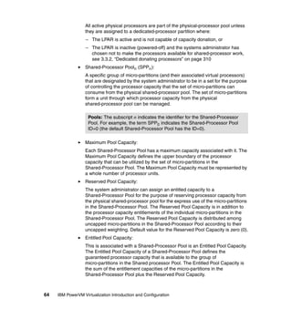 64 IBM PowerVM Virtualization Introduction and Configuration
All active physical processors are part of the physical-processor pool unless
they are assigned to a dedicated-processor partition where:
– The LPAR is active and is not capable of capacity donation, or
– The LPAR is inactive (powered-off) and the systems administrator has
chosen not to make the processors available for shared-processor work,
see 3.3.2, “Dedicated donating processors” on page 310
Shared-Processor Pooln (SPPn):
A specific group of micro-partitions (and their associated virtual processors)
that are designated by the system administrator to be in a set for the purpose
of controlling the processor capacity that the set of micro-partitions can
consume from the physical shared-processor pool. The set of micro-partitions
form a unit through which processor capacity from the physical
shared-processor pool can be managed.
Maximum Pool Capacity:
Each Shared-Processor Pool has a maximum capacity associated with it. The
Maximum Pool Capacity defines the upper boundary of the processor
capacity that can be utilized by the set of micro-partitions in the
Shared-Processor Pool. The Maximum Pool Capacity must be represented by
a whole number of processor units.
Reserved Pool Capacity:
The system administrator can assign an entitled capacity to a
Shared-Processor Pool for the purpose of reserving processor capacity from
the physical shared-processor pool for the express use of the micro-partitions
in the Shared-Processor Pool. The Reserved Pool Capacity is in addition to
the processor capacity entitlements of the individual micro-partitions in the
Shared-Processor Pool. The Reserved Pool Capacity is distributed among
uncapped micro-partitions in the Shared-Processor Pool according to their
uncapped weighting. Default value for the Reserved Pool Capacity is zero (0).
Entitled Pool Capacity:
This is associated with a Shared-Processor Pool is an Entitled Pool Capacity.
The Entitled Pool Capacity of a Shared-Processor Pool defines the
guaranteed processor capacity that is available to the group of
micro-partitions in the Shared processor Pool. The Entitled Pool Capacity is
the sum of the entitlement capacities of the micro-partitions in the
Shared-Processor Pool plus the Reserved Pool Capacity.
Pools: The subscript n indicates the identifier for the Shared-Processor
Pool. For example, the term SPP0 indicates the Shared-Processor Pool
ID=0 (the default Shared-Processor Pool has the ID=0).
 