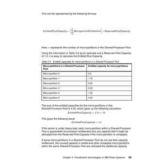 Chapter 2. Virtualization technologies on IBM Power Systems 65
This can be represented by the following formula:
Here, n represents the number of micro-partitions in the Shared-Processor Pool.
Using the information in Table 2-4 as an example and a Reserved Pool Capacity
of 1.5, it is easy to calculate the Entitled Pool Capacity.
Table 2-4 Entitled capacities for micro-partitions in a Shared-Processor Pool
The sum of the entitled capacities for the micro-partitions in this
Shared-Processor Pool is 4.50, which gives us the following calculation:
This gives the following result:
If the server is under heavy load, each micro-partition within a Shared-Processor
Pool is guaranteed its processor entitlement plus any capacity that it might be
allocated from the Reserved Pool Capacity if the micro-partition is uncapped.
If some micro-partitions in a Shared-Processor Pool do not use their capacity
entitlement, the unused capacity is ceded and other uncapped micro-partitions
within the same Shared-Processor Pool are allocated the additional capacity
Micro-partitions in a Shared-Processor
Pool
Entitled capacity for micro-partitions
Micro-partition 0 0.5
Micro-partition 1 1.75
Micro-partition 2 0.25
Micro-partition 3 0.25
Micro-partition 4 1.25
Micro-partition 5 0.50
EntitledPoolCapacity MicropartionEntitlement
0
n
 
 
 
ReservedPoolCapacity+=
EntitledPoolCapacity 4.50 1.50+=
EntitledPoolCapacity 6.0=
 