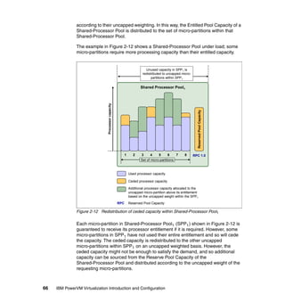 66 IBM PowerVM Virtualization Introduction and Configuration
according to their uncapped weighting. In this way, the Entitled Pool Capacity of a
Shared-Processor Pool is distributed to the set of micro-partitions within that
Shared-Processor Pool.
The example in Figure 2-12 shows a Shared-Processor Pool under load; some
micro-partitions require more processing capacity than their entitled capacity.
Figure 2-12 Redistribution of ceded capacity within Shared-Processor Pool1
Each micro-partition in Shared-Processor Pool1 (SPP1) shown in Figure 2-12 is
guaranteed to receive its processor entitlement if it is required. However, some
micro-partitions in SPP1 have not used their entire entitlement and so will cede
the capacity. The ceded capacity is redistributed to the other uncapped
micro-partitions within SPP1 on an uncapped weighted basis. However, the
ceded capacity might not be enough to satisfy the demand, and so additional
capacity can be sourced from the Reserve Pool Capacity of the
Shared-Processor Pool and distributed according to the uncapped weight of the
requesting micro-partitions.
Shared Processor Pool1
Used processor capacity
Ceded processor capacity
Additional processor capacity allocated to the
uncapped micro-partition above its entitlement
based on the uncapped weight within the SPP1
Processorcapacity
Unused capacity in SPP1 is
redistributed to uncapped micro-
partitions within SPP1
Set of micro-partitions
1 2 3 4 5 6 7 8 RPC 1.0
RPC Reserved Pool Capacity
ReservedPoolCapacity
 