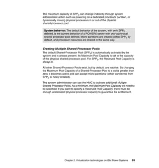 Chapter 2. Virtualization technologies on IBM Power Systems 69
The maximum capacity of SPP0 can change indirectly through system
administrator action such as powering on a dedicated processor partition, or
dynamically moving physical processors in or out of the physical
shared-processor pool.
Creating Multiple Shared-Processor Pools
The default Shared-Processor Pool (SPP0) is automatically activated by the
system and is always present. Its Maximum Pool Capacity is set to the capacity
of the physical shared-processor pool. For SPP0, the Reserved Pool Capacity is
always 0.
All other Shared-Processor Pools exist, but by default, are inactive. By changing
the Maximum Pool Capacity of a Shared-Processor Pool to a value greater than
zero, it becomes active and can accept micro-partitions (either transferred from
SPP0 or newly created).
The system administrator can use the HMC to activate additional Multiple
Shared-Processor Pools. As a minimum, the Maximum Pool Capacity will need to
be specified. If you want to specify a Reserved Pool Capacity, there must be
enough unallocated physical processor capacity to guarantee the entitlement.
System behavior: The default behavior of the system, with only SPP0
defined, is the current behavior of a POWER5 server with only a physical
shared-processor pool defined. Micro-partitions are created within SPP0 by
default, and processor resources are shared in the same way.
 