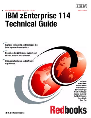 Draft Document for Review July 15, 2011 7:16 am SG24-7954-00
ibm.com/redbooks
Front cover
IBM zEnterprise 114
Technical Guide
Bill White
Erik Bakker
Parwez Hamid
Octavian Lascu
Fernando Nogal
Frank Packheiser
Vicente Ranieri Jr
Karl-Erik Stenfors
Esra Ufacik
Chen Zhu
Explains virtualizing and managing the
heterogenous infrastructure
Describes the zEnterprise System and
related features and functions
Discusses hardware and software
capabilities
 