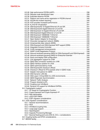 7954TOC.fm Draft Document for Review July 15, 2011 7:16 am
viii IBM zEnterprise 114 Technical Guide
8.3.28 High performance FICON (zHPF). . . . . . . . . . . . . . . . . . . . . . . . . . . . . . . . . . . 238
8.3.29 Request node identification data. . . . . . . . . . . . . . . . . . . . . . . . . . . . . . . . . . . . 239
8.3.30 Extended distance FICON . . . . . . . . . . . . . . . . . . . . . . . . . . . . . . . . . . . . . . . . 240
8.3.31 Platform and name server registration in FICON channel . . . . . . . . . . . . . . . . 240
8.3.32 FICON link incident reporting . . . . . . . . . . . . . . . . . . . . . . . . . . . . . . . . . . . . . . 240
8.3.33 FCP provides increased performance. . . . . . . . . . . . . . . . . . . . . . . . . . . . . . . . 241
8.3.34 N_Port ID virtualization . . . . . . . . . . . . . . . . . . . . . . . . . . . . . . . . . . . . . . . . . . . 241
8.3.35 OSA-Express4S 10 Gigabit Ethernet LR and SR . . . . . . . . . . . . . . . . . . . . . . . 241
8.3.36 OSA-Express4S Gigabit Ethernet LX and SX. . . . . . . . . . . . . . . . . . . . . . . . . . 242
8.3.37 OSA-Express3 10 Gigabit Ethernet LR and SR . . . . . . . . . . . . . . . . . . . . . . . . 242
8.3.38 OSA-Express3 Gigabit Ethernet LX and SX . . . . . . . . . . . . . . . . . . . . . . . . . . . 243
8.3.39 OSA-Express3 1000BASE-T Ethernet . . . . . . . . . . . . . . . . . . . . . . . . . . . . . . . 244
8.3.40 OSA-Express2 1000BASE-T Ethernet . . . . . . . . . . . . . . . . . . . . . . . . . . . . . . . 245
8.3.41 Open System Adapter for Ensemble. . . . . . . . . . . . . . . . . . . . . . . . . . . . . . . . . 245
8.3.42 Intranode management network (INMN). . . . . . . . . . . . . . . . . . . . . . . . . . . . . . 246
8.3.43 Intraensemble data network (IEDN) . . . . . . . . . . . . . . . . . . . . . . . . . . . . . . . . . 246
8.3.44 OSA-Express3 and OSA-Express2 NCP support (OSN) . . . . . . . . . . . . . . . . . 247
8.3.45 Integrated Console Controller . . . . . . . . . . . . . . . . . . . . . . . . . . . . . . . . . . . . . . 247
8.3.46 VLAN management enhancements . . . . . . . . . . . . . . . . . . . . . . . . . . . . . . . . . 248
8.3.47 GARP VLAN Registration Protocol . . . . . . . . . . . . . . . . . . . . . . . . . . . . . . . . . . 248
8.3.48 Inbound workload queueing (IWQ) for OSA-Express4S and OSA-Express3 . . 248
8.3.49 Inbound workload queueing (IWQ) for Enterprise Extender . . . . . . . . . . . . . . . 249
8.3.50 Query and display OSA configuration. . . . . . . . . . . . . . . . . . . . . . . . . . . . . . . . 249
8.3.51 Link aggregation support for z/VM . . . . . . . . . . . . . . . . . . . . . . . . . . . . . . . . . . 249
8.3.52 QDIO data connection isolation for z/VM . . . . . . . . . . . . . . . . . . . . . . . . . . . . . 250
8.3.53 QDIO interface isolation for z/OS . . . . . . . . . . . . . . . . . . . . . . . . . . . . . . . . . . . 250
8.3.54 QDIO optimized latency mode . . . . . . . . . . . . . . . . . . . . . . . . . . . . . . . . . . . . . 250
8.3.55 OSA-Express4S checksum offload. . . . . . . . . . . . . . . . . . . . . . . . . . . . . . . . . . 250
8.3.56 Checksum offload for IPv4 packets when in QDIO mode. . . . . . . . . . . . . . . . . 251
8.3.57 Adapter interruptions for QDIO . . . . . . . . . . . . . . . . . . . . . . . . . . . . . . . . . . . . . 251
8.3.58 OSA Dynamic LAN idle. . . . . . . . . . . . . . . . . . . . . . . . . . . . . . . . . . . . . . . . . . . 252
8.3.59 OSA Layer 3 Virtual MAC for z/OS environments. . . . . . . . . . . . . . . . . . . . . . . 252
8.3.60 QDIO Diagnostic Synchronization. . . . . . . . . . . . . . . . . . . . . . . . . . . . . . . . . . . 252
8.3.61 Network Traffic Analyzer. . . . . . . . . . . . . . . . . . . . . . . . . . . . . . . . . . . . . . . . . . 252
8.3.62 Program directed re-IPL . . . . . . . . . . . . . . . . . . . . . . . . . . . . . . . . . . . . . . . . . . 253
8.3.63 Coupling over InfiniBand. . . . . . . . . . . . . . . . . . . . . . . . . . . . . . . . . . . . . . . . . . 253
8.3.64 Dynamic I/O support for InfiniBand CHPIDs . . . . . . . . . . . . . . . . . . . . . . . . . . . 254
8.4 Cryptographic support. . . . . . . . . . . . . . . . . . . . . . . . . . . . . . . . . . . . . . . . . . . . . . . . . 254
8.4.1 CP Assist for Cryptographic Function . . . . . . . . . . . . . . . . . . . . . . . . . . . . . . . . . 254
8.4.2 Crypto Express3 and Crypto Express3-1P . . . . . . . . . . . . . . . . . . . . . . . . . . . . . 255
8.4.3 Web deliverables . . . . . . . . . . . . . . . . . . . . . . . . . . . . . . . . . . . . . . . . . . . . . . . . 255
8.4.4 z/OS ICSF FMIDs . . . . . . . . . . . . . . . . . . . . . . . . . . . . . . . . . . . . . . . . . . . . . . . . 255
8.4.5 ICSF migration considerations . . . . . . . . . . . . . . . . . . . . . . . . . . . . . . . . . . . . . . 261
8.5 z/OS migration considerations . . . . . . . . . . . . . . . . . . . . . . . . . . . . . . . . . . . . . . . . . . 261
8.5.1 General recommendations . . . . . . . . . . . . . . . . . . . . . . . . . . . . . . . . . . . . . . . . . 261
8.5.2 HCD . . . . . . . . . . . . . . . . . . . . . . . . . . . . . . . . . . . . . . . . . . . . . . . . . . . . . . . . . . 261
8.5.3 InfiniBand coupling links . . . . . . . . . . . . . . . . . . . . . . . . . . . . . . . . . . . . . . . . . . . 261
8.5.4 Large page support. . . . . . . . . . . . . . . . . . . . . . . . . . . . . . . . . . . . . . . . . . . . . . . 262
8.5.5 HiperDispatch . . . . . . . . . . . . . . . . . . . . . . . . . . . . . . . . . . . . . . . . . . . . . . . . . . . 262
8.5.6 Capacity Provisioning Manager . . . . . . . . . . . . . . . . . . . . . . . . . . . . . . . . . . . . . 262
8.5.7 Decimal floating point and z/OS XL C/C++ considerations. . . . . . . . . . . . . . . . . 263
8.6 Coupling facility and CFCC considerations. . . . . . . . . . . . . . . . . . . . . . . . . . . . . . . . . 263
8.7 MIDAW facility. . . . . . . . . . . . . . . . . . . . . . . . . . . . . . . . . . . . . . . . . . . . . . . . . . . . . . . 265
 