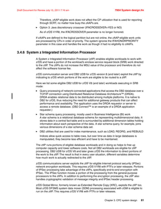 Chapter 3. CPC system design 81
Draft Document for Review July 15, 2011 7:16 am 7954 System design.fm
Therefore, zAAP-eligible work does not affect the CP utilization that is used for reporting
through SCRT, no matter how busy the zAAPs are.
Option 3: Java discretionary crossover (IFACROSSOVER=YES or NO)
As of z/OS V1R8, the IFACROSSOVER parameter is no longer honored.
If zAAPs are defined to the logical partition but are not online, the zAAP-eligible work units
are processed by CPs in order of priority. The system ignores the IFAHONORPRIORITY
parameter in this case and handles the work as though it had no eligibility to zAAPs.
3.4.6 System z Integrated Information Processor
A System z Integrated Information Processor (zIIP) enables eligible workloads to work with
z/OS and have a portion of the workload’s enclave service request block (SRB) work directed
to the zIIP. The zIIPs do not increase the MSU value of the processor and therefore do not
affect the software license fee.
z/OS communication server and DB2 UDB for z/OS version 8 (and later) exploit the zIIP by
indicating to z/OS which portions of the work are eligible to be routed to a zIIP.
Here we list some eligible DB2 UDB for z/OS V8 (and later) workloads executing in SRB
mode:
Query processing of network-connected applications that access the DB2 database over a
TCP/IP connection using Distributed Relational Database Architecture™ (DRDA).
DRDA enables relational data to be distributed among multiple platforms. It is native to
DB2 for z/OS, thus reducing the need for additional gateway products that can affect
performance and availability. The application uses the DRDA requestor or server to
access a remote database. (DB2 Connect™ is an example of a DRDA application
requester.)
Star schema query processing, mostly used in Business Intelligence (BI) work
A star schema is a relational database schema for representing multidimensional data. It
stores data in a central fact table and is surrounded by additional dimension tables holding
information about each perspective of the data. A star schema query, for example, joins
various dimensions of a star schema data set.
DB2 utilities that are used for index maintenance, such as LOAD, REORG, and REBUILD
Indices allow quick access to table rows, but over time as data in large databases is
manipulated, they become less efficient and have to be maintained.
The zIIP runs portions of eligible database workloads and in doing so helps to free up
computer capacity and lower software costs. Not all DB2 workloads are eligible for zIIP
processing. DB2 UDB for z/OS V8 and later gives z/OS the information to direct portions of
the work to the zIIP. The result is that in every user situation, different variables determine
how much work is actually redirected to the zIIP.
z/OS communications server exploits the zIIP for eligible Internet protocol security (IPSec)
network encryption workloads. This requires z/OS V1R8 with PTFs or later releases. Portions
of IPSec processing take advantage of the zIIPs, specifically end-to-end encryption with
IPSec. The IPSec function moves a portion of the processing from the general-purpose
processors to the zIIPs. In addition to performing the encryption processing, the zIIP also
handles cryptographic validation of message integrity and IPSec header processing.
z/OS Global Mirror, formerly known as Extended Remote Copy (XRC), exploits the zIIP too.
Most z/OS DFSMS system data mover (SDM) processing associated with zGM is eligible to
run on the zIIP. This requires z/OS V1R8 with PTFs or later releases.
 