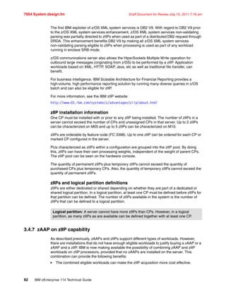 7954 System design.fm Draft Document for Review July 15, 2011 7:16 am
82 IBM zEnterprise 114 Technical Guide
The first IBM exploiter of z/OS XML system services is DB2 V9. With regard to DB2 V9 prior
to the z/OS XML system services enhancement, z/OS XML system services non-validating
parsing was partially directed to zIIPs when used as part of a distributed DB2 request through
DRDA. This enhancement benefits DB2 V9 by making all z/OS XML system services
non-validating parsing eligible to zIIPs when processing is used as part of any workload
running in enclave SRB mode.
z/OS communications server also allows the HiperSockets Multiple Write operation for
outbound large messages (originating from z/OS) to be performed by a zIIP. Application
workloads based on XML, HTTP, SOAP, Java, etc as well as traditional file transfer, can
benefit.
For business intelligence, IBM Scalable Architecture for Financial Reporting provides a
high-volume, high performance reporting solution by running many diverse queries in z/OS
batch and can also be eligible for zIIP.
For more information, see the IBM zIIP website:
http://www-03.ibm.com/systems/z/advantages/ziip/about.html
zIIP installation information
One CP must be installed with or prior to any zIIP being installed. The number of zIIPs in a
server cannot exceed the number of CPs and unassigned CPs in that server. Up to 2 zIIPs
can be characterized on M05 and up to 5 zIIPs can be characterized on M10.
zIIPs are orderable by feature code (FC 3398). Up to one zIIP can be ordered for each CP or
marked CP configured in the server.
PUs characterized as zIIPs within a configuration are grouped into the zIIP pool. By doing
this, zIIPs can have their own processing weights, independent of the weight of parent CPs.
The zIIP pool can be seen on the hardware console.
The quantity of permanent zIIPs plus temporary zIIPs cannot exceed the quantity of
purchased CPs plus temporary CPs. Also, the quantity of temporary zIIPs cannot exceed the
quantity of permanent zIIPs.
zIIPs and logical partition definitions
zIIPs are either dedicated or shared depending on whether they are part of a dedicated or
shared logical partition. In a logical partition, at least one CP must be defined before zIIPs for
that partition can be defined. The number of zIIPs available in the system is the number of
zIIPs that can be defined to a logical partition.
3.4.7 zAAP on zIIP capability
As described previously, zAAPs and zIIPs support different types of workloads. However,
there are installations that do not have enough eligible workloads to justify buying a zAAP or a
zAAP and a zIIP. IBM is now making available the possibility of combining zAAP and zIIP
workloads on zIIP processors, provided that no zAAPs are installed on the server. This
combination can provide the following benefits:
The combined eligible workloads can make the zIIP acquisition more cost effective.
Logical partition: A server cannot have more zIIPs than CPs. However, in a logical
partition, as many zIIPs as are available can be defined together with at least one CP.
 