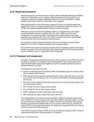7954 System design.fm Draft Document for Review July 15, 2011 7:16 am
84 IBM zEnterprise 114 Technical Guide
3.4.9 Reserved processors
Reserved processors are defined by the Processor Resource/Systems Manager (PR/SM) to
allow for a nondisruptive capacity upgrade. Reserved processors are like spare logical
processors, and can be shared or dedicated. Reserved CPs can be defined to a logical
partition dynamically to allow for nondisruptive image upgrades.
Reserved processors can be dynamically configured online by an operating system that
supports this function, if enough unassigned PUs are available to satisfy this request. The
PR/SM rules regarding logical processor activation remain unchanged.
Reserved processors provide the capability to define to a logical partition more logical
processors than the number of available CPs, IFLs, ICFs, zAAPs, and zIIPs in the
configuration. This makes it possible to configure online, nondisruptively, more logical
processors after additional CPs, IFLs, ICFs, zAAPs, and zIIPs have been made available
concurrently with one of the Capacity on Demand options.
The maximum number of reserved processors that can be defined to a logical partition
depends on the number of logical processors that are already defined.
Do not define more active and reserved processors than the operating system for the logical
partition can support. For more information about logical processors and reserved processors
and their definition, see 3.6, “Logical partitioning” on page 88.
3.4.10 Processor unit assignment
Processor unit assignment of characterized PUs is done at power-on reset (POR) time, when
the server is initialized. The intention of this initial assignment rules is to keep PUs of the
same characterization type grouped together as much as possible regarding PU chips to
optimize shared cache usage.
The assignment rules follow this order:
Spares: No dedicated spare PU resides on M05. Two dedicated spare PUs reside on M10,
each processor drawer has one.
SAPs: Spread across processor drawers and high PU chips. Start with high PU chip high
core, then the next PU chip high core. This prevents all the SAPs from being assigned on
one PU chip.
CPs: Fill PU chip and spill into next chip on low processor drawer first before spilling over
into high processor drawer.
ICFs: Fill high PU chip on high processor drawer.
IFLs: Fill high PU chip on high processor drawer.
zAAPs: Attempts are made to align these close to the CPs.
zIIPs: Attempts are made to align these close to the CPs.
This implementation is to isolate as much as possible on different processor drawers (and
even on different PU chips) processors that are used by different operating systems, so they
do not use the same shared caches. CPs, zAAPs, and zIIPs are all used by z/OS, and can
benefit by using the same shared caches. IFLs are used by z/VM and Linux, and ICFs are
used by CFCC, so for performance reasons the assignment rules prevent them from sharing
L3 and L4 caches with z/OS processors.
This initial PU assignment done at POR can be dynamically rearranged by LPAR, to improve
system performance (see “Storage operations” on page 94).
 