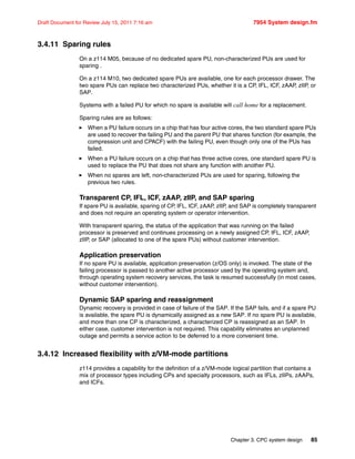 Chapter 3. CPC system design 85
Draft Document for Review July 15, 2011 7:16 am 7954 System design.fm
3.4.11 Sparing rules
On a z114 M05, because of no dedicated spare PU, non-characterized PUs are used for
sparing .
On a z114 M10, two dedicated spare PUs are available, one for each processor drawer. The
two spare PUs can replace two characterized PUs, whether it is a CP, IFL, ICF, zAAP, zIIP, or
SAP.
Systems with a failed PU for which no spare is available will call home for a replacement.
Sparing rules are as follows:
When a PU failure occurs on a chip that has four active cores, the two standard spare PUs
are used to recover the failing PU and the parent PU that shares function (for example, the
compression unit and CPACF) with the failing PU, even though only one of the PUs has
failed.
When a PU failure occurs on a chip that has three active cores, one standard spare PU is
used to replace the PU that does not share any function with another PU.
When no spares are left, non-characterized PUs are used for sparing, following the
previous two rules.
Transparent CP, IFL, ICF, zAAP, zIIP, and SAP sparing
If spare PU is available, sparing of CP, IFL, ICF, zAAP, zIIP, and SAP is completely transparent
and does not require an operating system or operator intervention.
With transparent sparing, the status of the application that was running on the failed
processor is preserved and continues processing on a newly assigned CP, IFL, ICF, zAAP,
zIIP, or SAP (allocated to one of the spare PUs) without customer intervention.
Application preservation
If no spare PU is available, application preservation (z/OS only) is invoked. The state of the
failing processor is passed to another active processor used by the operating system and,
through operating system recovery services, the task is resumed successfully (in most cases,
without customer intervention).
Dynamic SAP sparing and reassignment
Dynamic recovery is provided in case of failure of the SAP. If the SAP fails, and if a spare PU
is available, the spare PU is dynamically assigned as a new SAP. If no spare PU is available,
and more than one CP is characterized, a characterized CP is reassigned as an SAP. In
either case, customer intervention is not required. This capability eliminates an unplanned
outage and permits a service action to be deferred to a more convenient time.
3.4.12 Increased flexibility with z/VM-mode partitions
z114 provides a capability for the definition of a z/VM-mode logical partition that contains a
mix of processor types including CPs and specialty processors, such as IFLs, zIIPs, zAAPs,
and ICFs.
 