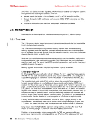 7954 System design.fm Draft Document for Review July 15, 2011 7:16 am
86 IBM zEnterprise 114 Technical Guide
z/VM V5R4 and later support this capability, which increases flexibility and simplifies systems
management. In a single logical partition, z/VM can:
Manage guests that exploit Linux on System z on IFLs, z/VSE and z/OS on CPs.
Execute designated z/OS workloads, such as parts of DB2 DRDA processing and XML,
on zIIPs.
Provide an economical Java execution environment under z/OS on zAAPs.
3.5 Memory design
In this section we describe various considerations regarding the z114 memory design.
3.5.1 Overview
The z114 memory design supports concurrent memory upgrades up to the limit provided by
the physically installed capability.
The z114 can have more physically installed memory than the initial available capacity.
Memory upgrades within the physically installed capacity can be done concurrently by LIC,
and no hardware changes are required. Note that memory upgrades cannot be done through
Capacity BackUp (CBU) or On/Off CoD.
When the total capacity installed has more usable memory than required for a configuration,
the licensed internal code configuration control (LICCC) determines how much memory is
used from each card. The sum of the LICCC provided memory from each card is the amount
available for use in the system.
Memory upgrade is disruptive if the physically installed capacity is reached.
Large page support
By default, page frames are allocated with a 4 KB size. The z114 supports a large page size
of 1 MB. The first z/OS release that supports large pages is z/OS V1R9. Linux on System z
support for large pages is available in Novell SUSE SLES 10 SP2 and Red Hat RHEL 5.2.
The translation look-aside buffer (TLB) exists to reduce the amount of time required to
translate a virtual address to a real address by dynamic address translation (DAT) when it
needs to find the correct page for the correct address space. Each TLB entry represents one
page. Like other buffers or caches, lines are discarded from the TLB on a least recently used
(LRU) basis. The worst-case translation time occurs when there is a TLB miss and both the
segment table (needed to find the page table) and the page table (needed to find the entry for
the particular page in question) are not in cache. In this case, there are two complete real
memory access delays plus the address translation delay. The duration of a processor cycle
is much smaller than the duration of a memory cycle, so a TLB miss is relatively costly.
It is very desirable to have one's addresses in the TLB. With 4 K pages, holding all the
addresses for 1 MB of storage takes 256 TLB lines. When using 1 MB pages, it takes only
1 TLB line. This means that large page size exploiters have a much smaller TLB footprint.
Large pages allow the TLB to better represent a large working set and suffer fewer TLB
misses by allowing a single TLB entry to cover more address translations.
Exploiters of large pages are better represented in the TLB and are expected to see
performance improvement in both elapsed time and CPU time. This is because DAT and
 