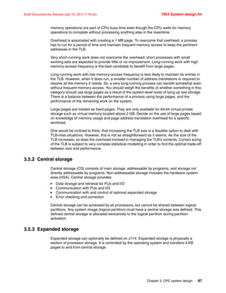 Chapter 3. CPC system design 87
Draft Document for Review July 15, 2011 7:16 am 7954 System design.fm
memory operations are part of CPU busy time even though the CPU waits for memory
operations to complete without processing anything else in the meantime.
Overhead is associated with creating a 1 MB page. To overcome that overhead, a process
has to run for a period of time and maintain frequent memory access to keep the pertinent
addresses in the TLB.
Very short-running work does not overcome the overhead; short processes with small
working sets are expected to provide little or no improvement. Long-running work with high
memory-access frequency is the best candidate to benefit from large pages.
Long-running work with low memory-access frequency is less likely to maintain its entries in
the TLB. However, when it does run, a smaller number of address translations is required to
resolve all the memory it needs. So, a very long-running process can benefit somewhat even
without frequent memory access. You should weigh the benefits of whether something in this
category should use large pages as a result of the system-level costs of tying up real storage.
There is a balance between the performance of a process using large pages, and the
performance of the remaining work on the system.
Large pages are treated as fixed pages. They are only available for 64-bit virtual private
storage such as virtual memory located above 2 GB. Decide on the use of large pages based
on knowledge of memory usage and page address translation overhead for a specific
workload.
One would be inclined to think, that increasing the TLB size is a feasible option to deal with
TLB-miss situations. However, this is not as straightforward as it seems. As the size of the
TLB increases, so does the overhead involved in managing the TLB’s contents. Correct sizing
of the TLB is subject to very complex statistical modelling in order to find the optimal trade-off
between size and performance.
3.5.2 Central storage
Central storage (CS) consists of main storage, addressable by programs, and storage not
directly addressable by programs. Non-addressable storage includes the hardware system
area (HSA). Central storage provides:
Data storage and retrieval for PUs and I/O
Communication with PUs and I/O
Communication with and control of optional expanded storage
Error checking and correction
Central storage can be accessed by all processors, but cannot be shared between logical
partitions. Any system image (logical partition) must have a central storage size defined. This
defined central storage is allocated exclusively to the logical partition during partition
activation.
3.5.3 Expanded storage
Expanded storage can optionally be defined on z114. Expanded storage is physically a
section of processor storage. It is controlled by the operating system and transfers 4 KB
pages to and from central storage.
 