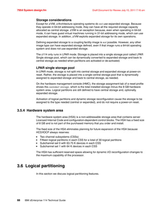 7954 System design.fm Draft Document for Review July 15, 2011 7:16 am
88 IBM zEnterprise 114 Technical Guide
Storage considerations
Except for z/VM, z/Architecture operating systems do not use expanded storage. Because
they operate in 64-bit addressing mode, they can have all the required storage capacity
allocated as central storage. z/VM is an exception because, even when operating in 64-bit
mode, it can have guest virtual machines running in 31-bit addressing mode, which can use
expanded storage. In addition, z/VM exploits expanded storage for its own operations.
Defining expanded storage to a coupling facility image is not possible. However, any other
image type can have expanded storage defined, even if that image runs a 64-bit operating
system and does not use expanded storage.
The z114 only runs in LPAR mode. Storage is placed into a single storage pool called LPAR
Single storage pool, which can be dynamically converted to expanded storage and back to
central storage as needed when partitions are activated or de-activated.
LPAR single storage pool
In LPAR mode, storage is not split into central storage and expanded storage at power-on
reset. Rather, the storage is placed into a single central storage pool that is dynamically
assigned to expanded storage and back to central storage, as needed.
On the hardware management console (HMC), the storage assignment tab of a reset profile
shows the customer storage, which is the total installed storage minus the 8 GB hardware
system area. Logical partitions are still defined to have central storage and, optionally,
expanded storage.
Activation of logical partitions and dynamic storage reconfiguration cause the storage to be
assigned to the type needed (central or expanded), and do not require a power-on reset.
3.5.4 Hardware system area
The hardware system area (HSA) is a non-addressable storage area that contains server
Licensed Internal Code and configuration-dependent control blocks. The HSA has a fixed size
of 8 GB and is not part of the purchased memory that you order and install.
The fixed size of the HSA eliminates planning for future expansion of the HSA because
HCD/IOCP always reserves:
Two channel subsystems (CSSs)
Fifteen logical partitions in each CSS for a total of 30 logical partitions
Subchannel set 0 with 63.75 K devices in each CSS
Subchannel set 1 with 64 K devices in each CSS
The HSA has sufficient reserved space allowing for dynamic I/O reconfiguration changes to
the maximum capability of the processor.
3.6 Logical partitioning
In this section we discuss logical partitioning features.
 