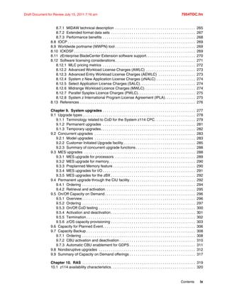 Contents ix
Draft Document for Review July 15, 2011 7:16 am 7954TOC.fm
8.7.1 MIDAW technical description . . . . . . . . . . . . . . . . . . . . . . . . . . . . . . . . . . . . . . . 265
8.7.2 Extended format data sets . . . . . . . . . . . . . . . . . . . . . . . . . . . . . . . . . . . . . . . . . 267
8.7.3 Performance benefits . . . . . . . . . . . . . . . . . . . . . . . . . . . . . . . . . . . . . . . . . . . . . 268
8.8 IOCP . . . . . . . . . . . . . . . . . . . . . . . . . . . . . . . . . . . . . . . . . . . . . . . . . . . . . . . . . . . . . . 269
8.9 Worldwide portname (WWPN) tool . . . . . . . . . . . . . . . . . . . . . . . . . . . . . . . . . . . . . . . 269
8.10 ICKDSF . . . . . . . . . . . . . . . . . . . . . . . . . . . . . . . . . . . . . . . . . . . . . . . . . . . . . . . . . . . 269
8.11 zEnterprise BladeCenter Extension software support. . . . . . . . . . . . . . . . . . . . . . . . 270
8.12 Software licensing considerations. . . . . . . . . . . . . . . . . . . . . . . . . . . . . . . . . . . . . . . 271
8.12.1 MLC pricing metrics . . . . . . . . . . . . . . . . . . . . . . . . . . . . . . . . . . . . . . . . . . . . . 272
8.12.2 Advanced Workload License Charges (AWLC) . . . . . . . . . . . . . . . . . . . . . . . . 273
8.12.3 Advanced Entry Workload License Charges (AEWLC) . . . . . . . . . . . . . . . . . . 273
8.12.4 System z New Application License Charges (zNALC) . . . . . . . . . . . . . . . . . . . 274
8.12.5 Select Application License Charges (SALC). . . . . . . . . . . . . . . . . . . . . . . . . . . 274
8.12.6 Midrange Workload Licence Charges (MWLC). . . . . . . . . . . . . . . . . . . . . . . . . 274
8.12.7 Parallel Sysplex Licence Charges (PWLC). . . . . . . . . . . . . . . . . . . . . . . . . . . . 275
8.12.8 System z International Program License Agreement (IPLA). . . . . . . . . . . . . . . 275
8.13 References . . . . . . . . . . . . . . . . . . . . . . . . . . . . . . . . . . . . . . . . . . . . . . . . . . . . . . . . 276
Chapter 9. System upgrades . . . . . . . . . . . . . . . . . . . . . . . . . . . . . . . . . . . . . . . . . . . . . 277
9.1 Upgrade types. . . . . . . . . . . . . . . . . . . . . . . . . . . . . . . . . . . . . . . . . . . . . . . . . . . . . . . 278
9.1.1 Terminology related to CoD for the System z114 CPC. . . . . . . . . . . . . . . . . . . . 279
9.1.2 Permanent upgrades . . . . . . . . . . . . . . . . . . . . . . . . . . . . . . . . . . . . . . . . . . . . . 281
9.1.3 Temporary upgrades. . . . . . . . . . . . . . . . . . . . . . . . . . . . . . . . . . . . . . . . . . . . . . 282
9.2 Concurrent upgrades . . . . . . . . . . . . . . . . . . . . . . . . . . . . . . . . . . . . . . . . . . . . . . . . . 283
9.2.1 Model upgrades . . . . . . . . . . . . . . . . . . . . . . . . . . . . . . . . . . . . . . . . . . . . . . . . . 283
9.2.2 Customer Initiated Upgrade facility . . . . . . . . . . . . . . . . . . . . . . . . . . . . . . . . . . . 285
9.2.3 Summary of concurrent upgrade functions . . . . . . . . . . . . . . . . . . . . . . . . . . . . . 288
9.3 MES upgrades . . . . . . . . . . . . . . . . . . . . . . . . . . . . . . . . . . . . . . . . . . . . . . . . . . . . . . 288
9.3.1 MES upgrade for processors . . . . . . . . . . . . . . . . . . . . . . . . . . . . . . . . . . . . . . . 289
9.3.2 MES upgrade for memory. . . . . . . . . . . . . . . . . . . . . . . . . . . . . . . . . . . . . . . . . . 290
9.3.3 Preplanned Memory feature . . . . . . . . . . . . . . . . . . . . . . . . . . . . . . . . . . . . . . . . 290
9.3.4 MES upgrades for I/O . . . . . . . . . . . . . . . . . . . . . . . . . . . . . . . . . . . . . . . . . . . . . 291
9.3.5 MES upgrades for the zBX . . . . . . . . . . . . . . . . . . . . . . . . . . . . . . . . . . . . . . . . . 292
9.4 Permanent upgrade through the CIU facility . . . . . . . . . . . . . . . . . . . . . . . . . . . . . . . . 292
9.4.1 Ordering . . . . . . . . . . . . . . . . . . . . . . . . . . . . . . . . . . . . . . . . . . . . . . . . . . . . . . . 294
9.4.2 Retrieval and activation. . . . . . . . . . . . . . . . . . . . . . . . . . . . . . . . . . . . . . . . . . . . 295
9.5 On/Off Capacity on Demand . . . . . . . . . . . . . . . . . . . . . . . . . . . . . . . . . . . . . . . . . . . . 296
9.5.1 Overview . . . . . . . . . . . . . . . . . . . . . . . . . . . . . . . . . . . . . . . . . . . . . . . . . . . . . . . 296
9.5.2 Ordering . . . . . . . . . . . . . . . . . . . . . . . . . . . . . . . . . . . . . . . . . . . . . . . . . . . . . . . 297
9.5.3 On/Off CoD testing . . . . . . . . . . . . . . . . . . . . . . . . . . . . . . . . . . . . . . . . . . . . . . . 300
9.5.4 Activation and deactivation . . . . . . . . . . . . . . . . . . . . . . . . . . . . . . . . . . . . . . . . . 301
9.5.5 Termination . . . . . . . . . . . . . . . . . . . . . . . . . . . . . . . . . . . . . . . . . . . . . . . . . . . . . 302
9.5.6 z/OS capacity provisioning . . . . . . . . . . . . . . . . . . . . . . . . . . . . . . . . . . . . . . . . . 303
9.6 Capacity for Planned Event. . . . . . . . . . . . . . . . . . . . . . . . . . . . . . . . . . . . . . . . . . . . . 306
9.7 Capacity Backup . . . . . . . . . . . . . . . . . . . . . . . . . . . . . . . . . . . . . . . . . . . . . . . . . . . . . 308
9.7.1 Ordering . . . . . . . . . . . . . . . . . . . . . . . . . . . . . . . . . . . . . . . . . . . . . . . . . . . . . . . 308
9.7.2 CBU activation and deactivation . . . . . . . . . . . . . . . . . . . . . . . . . . . . . . . . . . . . . 310
9.7.3 Automatic CBU enablement for GDPS . . . . . . . . . . . . . . . . . . . . . . . . . . . . . . . . 311
9.8 Nondisruptive upgrades . . . . . . . . . . . . . . . . . . . . . . . . . . . . . . . . . . . . . . . . . . . . . . . 312
9.9 Summary of Capacity on Demand offerings . . . . . . . . . . . . . . . . . . . . . . . . . . . . . . . . 317
Chapter 10. RAS . . . . . . . . . . . . . . . . . . . . . . . . . . . . . . . . . . . . . . . . . . . . . . . . . . . . . . . 319
10.1 z114 availability characteristics. . . . . . . . . . . . . . . . . . . . . . . . . . . . . . . . . . . . . . . . . 320
 