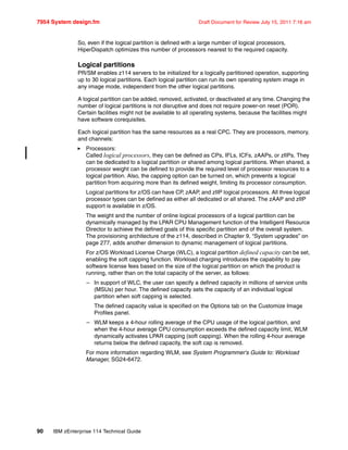 7954 System design.fm Draft Document for Review July 15, 2011 7:16 am
90 IBM zEnterprise 114 Technical Guide
So, even if the logical partition is defined with a large number of logical processors,
HiperDispatch optimizes this number of processors nearest to the required capacity.
Logical partitions
PR/SM enables z114 servers to be initialized for a logically partitioned operation, supporting
up to 30 logical partitions. Each logical partition can run its own operating system image in
any image mode, independent from the other logical partitions.
A logical partition can be added, removed, activated, or deactivated at any time. Changing the
number of logical partitions is not disruptive and does not require power-on reset (POR).
Certain facilities might not be available to all operating systems, because the facilities might
have software corequisites.
Each logical partition has the same resources as a real CPC. They are processors, memory,
and channels:
Processors:
Called logical processors, they can be defined as CPs, IFLs, ICFs, zAAPs, or zIIPs. They
can be dedicated to a logical partition or shared among logical partitions. When shared, a
processor weight can be defined to provide the required level of processor resources to a
logical partition. Also, the capping option can be turned on, which prevents a logical
partition from acquiring more than its defined weight, limiting its processor consumption.
Logical partitions for z/OS can have CP, zAAP, and zIIP logical processors. All three logical
processor types can be defined as either all dedicated or all shared. The zAAP and zIIP
support is available in z/OS.
The weight and the number of online logical processors of a logical partition can be
dynamically managed by the LPAR CPU Management function of the Intelligent Resource
Director to achieve the defined goals of this specific partition and of the overall system.
The provisioning architecture of the z114, described in Chapter 9, “System upgrades” on
page 277, adds another dimension to dynamic management of logical partitions.
For z/OS Workload License Charge (WLC), a logical partition defined capacity can be set,
enabling the soft capping function. Workload charging introduces the capability to pay
software license fees based on the size of the logical partition on which the product is
running, rather than on the total capacity of the server, as follows:
– In support of WLC, the user can specify a defined capacity in millions of service units
(MSUs) per hour. The defined capacity sets the capacity of an individual logical
partition when soft capping is selected.
The defined capacity value is specified on the Options tab on the Customize Image
Profiles panel.
– WLM keeps a 4-hour rolling average of the CPU usage of the logical partition, and
when the 4-hour average CPU consumption exceeds the defined capacity limit, WLM
dynamically activates LPAR capping (soft capping). When the rolling 4-hour average
returns below the defined capacity, the soft cap is removed.
For more information regarding WLM, see System Programmer's Guide to: Workload
Manager, SG24-6472.
 
