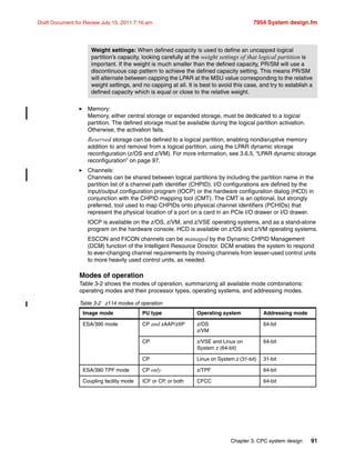 Chapter 3. CPC system design 91
Draft Document for Review July 15, 2011 7:16 am 7954 System design.fm
Memory:
Memory, either central storage or expanded storage, must be dedicated to a logical
partition. The defined storage must be available during the logical partition activation.
Otherwise, the activation fails.
Reserved storage can be defined to a logical partition, enabling nondisruptive memory
addition to and removal from a logical partition, using the LPAR dynamic storage
reconfiguration (z/OS and z/VM). For more information, see 3.6.5, “LPAR dynamic storage
reconfiguration” on page 97.
Channels:
Channels can be shared between logical partitions by including the partition name in the
partition list of a channel path identifier (CHPID). I/O configurations are defined by the
input/output configuration program (IOCP) or the hardware configuration dialog (HCD) in
conjunction with the CHPID mapping tool (CMT). The CMT is an optional, but strongly
preferred, tool used to map CHPIDs onto physical channel identifiers (PCHIDs) that
represent the physical location of a port on a card in an PCIe I/O drawer or I/O drawer.
IOCP is available on the z/OS, z/VM, and z/VSE operating systems, and as a stand-alone
program on the hardware console. HCD is available on z/OS and z/VM operating systems.
ESCON and FICON channels can be managed by the Dynamic CHPID Management
(DCM) function of the Intelligent Resource Director. DCM enables the system to respond
to ever-changing channel requirements by moving channels from lesser-used control units
to more heavily used control units, as needed.
Modes of operation
Table 3-2 shows the modes of operation, summarizing all available mode combinations:
operating modes and their processor types, operating systems, and addressing modes.
Table 3-2 z114 modes of operation
Weight settings: When defined capacity is used to define an uncapped logical
partition’s capacity, looking carefully at the weight settings of that logical partition is
important. If the weight is much smaller than the defined capacity, PR/SM will use a
discontinuous cap pattern to achieve the defined capacity setting. This means PR/SM
will alternate between capping the LPAR at the MSU value corresponding to the relative
weight settings, and no capping at all. It is best to avoid this case, and try to establish a
defined capacity which is equal or close to the relative weight.
Image mode PU type Operating system Addressing mode
ESA/390 mode CP and zAAP/zIIP z/OS
z/VM
64-bit
CP z/VSE and Linux on
System z (64-bit)
64-bit
CP Linux on System z (31-bit) 31-bit
ESA/390 TPF mode CP only z/TPF 64-bit
Coupling facility mode ICF or CP, or both CFCC 64-bit
 