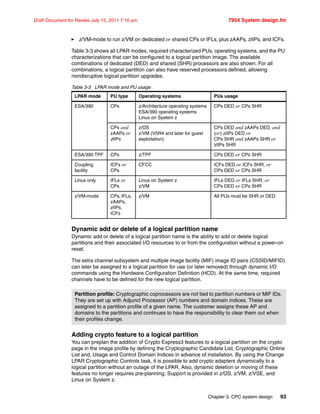 Chapter 3. CPC system design 93
Draft Document for Review July 15, 2011 7:16 am 7954 System design.fm
z/VM-mode to run z/VM on dedicated or shared CPs or IFLs, plus zAAPs, zIIPs, and ICFs.
Table 3-3 shows all LPAR modes, required characterized PUs, operating systems, and the PU
characterizations that can be configured to a logical partition image. The available
combinations of dedicated (DED) and shared (SHR) processors are also shown. For all
combinations, a logical partition can also have reserved processors defined, allowing
nondisruptive logical partition upgrades.
Table 3-3 LPAR mode and PU usage
Dynamic add or delete of a logical partition name
Dynamic add or delete of a logical partition name is the ability to add or delete logical
partitions and their associated I/O resources to or from the configuration without a power-on
reset.
The extra channel subsystem and multiple image facility (MIF) image ID pairs (CSSID/MIFID)
can later be assigned to a logical partition for use (or later removed) through dynamic I/O
commands using the Hardware Configuration Definition (HCD). At the same time, required
channels have to be defined for the new logical partition.
Adding crypto feature to a logical partition
You can preplan the addition of Crypto Express3 features to a logical partition on the crypto
page in the image profile by defining the Cryptographic Candidate List, Cryptographic Online
List and, Usage and Control Domain Indices in advance of installation. By using the Change
LPAR Cryptographic Controls task, it is possible to add crypto adapters dynamically to a
logical partition without an outage of the LPAR. Also, dynamic deletion or moving of these
features no longer requires pre-planning. Support is provided in z/OS, z/VM, z/VSE, and
Linux on System z.
LPAR mode PU type Operating systems PUs usage
ESA/390 CPs z/Architecture operating systems
ESA/390 operating systems
Linux on System z
CPs DED or CPs SHR
CPs and
zAAPs or
zIIPs
z/OS
z/VM (V5R4 and later for guest
exploitation)
CPs DED and zAAPs DED, and
(or) zIIPs DED or
CPs SHR and zAAPs SHR or
zIIPs SHR
ESA/390 TPF CPs z/TPF CPs DED or CPs SHR
Coupling
facility
ICFs or
CPs
CFCC ICFs DED or ICFs SHR, or
CPs DED or CPs SHR
Linux only IFLs or
CPs
Linux on System z
z/VM
IFLs DED or IFLs SHR, or
CPs DED or CPs SHR
z/VM-mode CPs, IFLs,
zAAPs,
zIIPs,
ICFs
z/VM All PUs must be SHR or DED
Partition profile: Cryptographic coprocessors are not tied to partition numbers or MIF IDs.
They are set up with Adjunct Processor (AP) numbers and domain indices. These are
assigned to a partition profile of a given name. The customer assigns these AP and
domains to the partitions and continues to have the responsibility to clear them out when
their profiles change.
 
