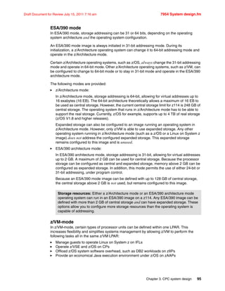 Chapter 3. CPC system design 95
Draft Document for Review July 15, 2011 7:16 am 7954 System design.fm
ESA/390 mode
In ESA/390 mode, storage addressing can be 31 or 64 bits, depending on the operating
system architecture and the operating system configuration.
An ESA/390 mode image is always initiated in 31-bit addressing mode. During its
initialization, a z/Architecture operating system can change it to 64-bit addressing mode and
operate in the z/Architecture mode.
Certain z/Architecture operating systems, such as z/OS, always change the 31-bit addressing
mode and operate in 64-bit mode. Other z/Architecture operating systems, such as z/VM, can
be configured to change to 64-bit mode or to stay in 31-bit mode and operate in the ESA/390
architecture mode.
The following modes are provided:
z/Architecture mode:
In z/Architecture mode, storage addressing is 64-bit, allowing for virtual addresses up to
16 exabytes (16 EB). The 64-bit architecture theoretically allows a maximum of 16 EB to
be used as central storage. However, the current central storage limit for z114 is 248 GB of
central storage. The operating system that runs in z/Architecture mode has to be able to
support the real storage. Currently, z/OS for example, supports up to 4 TB of real storage
(z/OS V1.8 and higher releases).
Expanded storage can also be configured to an image running an operating system in
z/Architecture mode. However, only z/VM is able to use expanded storage. Any other
operating system running in z/Architecture mode (such as a z/OS or a Linux on System z
image) does not address the configured expanded storage. This expanded storage
remains configured to this image and is unused.
ESA/390 architecture mode:
In ESA/390 architecture mode, storage addressing is 31-bit, allowing for virtual addresses
up to 2 GB. A maximum of 2 GB can be used for central storage. Because the processor
storage can be configured as central and expanded storage, memory above 2 GB can be
configured as expanded storage. In addition, this mode permits the use of either 24-bit or
31-bit addressing, under program control.
Because an ESA/390 mode image can be defined with up to 128 GB of central storage,
the central storage above 2 GB is not used, but remains configured to this image.
z/VM-mode
In z/VM-mode, certain types of processor units can be defined within one LPAR. This
increases flexibility and simplifies systems management by allowing z/VM to perform the
following tasks all in the same z/VM LPAR:
Manage guests to operate Linux on System z on IFLs
Operate z/VSE and z/OS on CPs
Offload z/OS system software overhead, such as DB2 workloads on zIIPs
Provide an economical Java execution environment under z/OS on zAAPs
Storage resources: Either a z/Architecture mode or an ESA/390 architecture mode
operating system can run in an ESA/390 image on a z114. Any ESA/390 image can be
defined with more than 2 GB of central storage and can have expanded storage. These
options allow you to configure more storage resources than the operating system is
capable of addressing.
 
