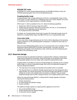 7954 System design.fm Draft Document for Review July 15, 2011 7:16 am
96 IBM zEnterprise 114 Technical Guide
ESA/390 TPF mode
In ESA/390 TPF mode, storage addressing follows the ESA/390 architecture mode; the
TPF/ESA operating system runs in the 31-bit addressing mode.
Coupling facility mode
In coupling facility mode, storage addressing is 64-bit for a coupling facility image running
CFCC Level 12 or later, allowing for an addressing range up to 16 EB. However, the current
z114 definition limit for logical partitions is 248 GB of storage.
CFCC Level 17, which is available for the z114, allows the following capabilities:
Greater than 1023 CF structures: New limit is 2047
Greater than 32 connectors: New limits are 255 cache, 247 lock, or 127 serialized list
Improved CFCC diagnostics and link diagnostics
An increase from 64 to 128 CHPIDs
For details, see “Coupling facility control code” on page 100. Expanded storage cannot be
defined for a coupling facility image. Only IBM CFCC can run in coupling facility mode.
Linux-only mode
In Linux-only mode, storage addressing can be 31-bit or 64-bit, depending on the operating
system architecture and the operating system configuration, in exactly the same way as in
ESA/390 mode.
Only Linux and z/VM operating systems can run in Linux-only mode. Linux on System z 64-bit
distributions (Novell SUSE SLES 10 and later, Red Hat RHEL 5 and later) use 64-bit
addressing and operate in the z/Architecture mode. z/VM also uses 64-bit addressing and
operates in the z/Architecture mode.
3.6.3 Reserved storage
Reserved storage can optionally be defined to a logical partition, allowing a nondisruptive
image memory upgrade for this partition. Reserved storage can be defined to both central
and expanded storage, and to any image mode, except the coupling facility mode.
A logical partition must define an amount of central storage and, optionally (if not a coupling
facility image), an amount of expanded storage. Both central and expanded storages can
have two storage sizes defined:
The initial value is the storage size allocated to the partition when it is activated.
The reserved value is an additional storage capacity beyond its initial storage size that a
logical partition can acquire dynamically. The reserved storage sizes defined to a logical
partition do not have to be available when the partition is activated. They are simply
predefined storage sizes to allow a storage increase, from a logical partition point of view.
Without the reserved storage definition, a logical partition storage upgrade is disruptive,
requiring the following actions:
1. Partition deactivation
2. An initial storage size definition change
3. Partition activation
The additional storage capacity to a logical partition upgrade can come from:
Any unused available storage
Another partition that has released storage
A concurrent memory upgrade
 