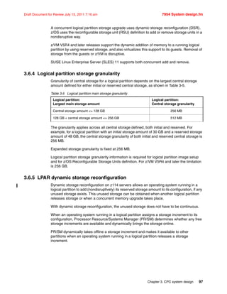 Chapter 3. CPC system design 97
Draft Document for Review July 15, 2011 7:16 am 7954 System design.fm
A concurrent logical partition storage upgrade uses dynamic storage reconfiguration (DSR).
z/OS uses the reconfigurable storage unit (RSU) definition to add or remove storage units in a
nondisruptive way.
z/VM V5R4 and later releases support the dynamic addition of memory to a running logical
partition by using reserved storage, and also virtualizes this support to its guests. Removal of
storage from the guests or z/VM is disruptive.
SUSE Linux Enterprise Server (SLES) 11 supports both concurrent add and remove.
3.6.4 Logical partition storage granularity
Granularity of central storage for a logical partition depends on the largest central storage
amount defined for either initial or reserved central storage, as shown in Table 3-5.
Table 3-5 Logical partition main storage granularity
The granularity applies across all central storage defined, both initial and reserved. For
example, for a logical partition with an initial storage amount of 30 GB and a reserved storage
amount of 48 GB, the central storage granularity of both initial and reserved central storage is
256 MB.
Expanded storage granularity is fixed at 256 MB.
Logical partition storage granularity information is required for logical partition image setup
and for z/OS Reconfigurable Storage Units definition. For z/VM V5R4 and later the limitation
is 256 GB.
3.6.5 LPAR dynamic storage reconfiguration
Dynamic storage reconfiguration on z114 servers allows an operating system running in a
logical partition to add (nondisruptively) its reserved storage amount to its configuration, if any
unused storage exists. This unused storage can be obtained when another logical partition
releases storage or when a concurrent memory upgrade takes place.
With dynamic storage reconfiguration, the unused storage does not have to be continuous.
When an operating system running in a logical partition assigns a storage increment to its
configuration, Processor Resource/Systems Manager (PR/SM) determines whether any free
storage increments are available and dynamically brings the storage online.
PR/SM dynamically takes offline a storage increment and makes it available to other
partitions when an operating system running in a logical partition releases a storage
increment.
Logical partition:
Largest main storage amount
Logical partition:
Central storage granularity
Central storage amount <= 128 GB 256 MB
128 GB < central storage amount <= 256 GB 512 MB
 