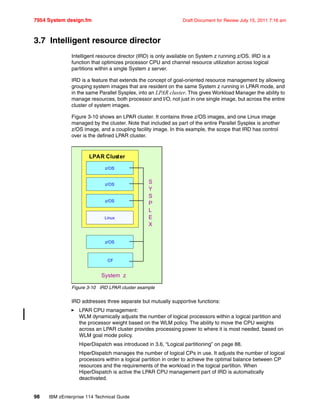 7954 System design.fm Draft Document for Review July 15, 2011 7:16 am
98 IBM zEnterprise 114 Technical Guide
3.7 Intelligent resource director
Intelligent resource director (IRD) is only available on System z running z/OS. IRD is a
function that optimizes processor CPU and channel resource utilization across logical
partitions within a single System z server.
IRD is a feature that extends the concept of goal-oriented resource management by allowing
grouping system images that are resident on the same System z running in LPAR mode, and
in the same Parallel Sysplex, into an LPAR cluster. This gives Workload Manager the ability to
manage resources, both processor and I/O, not just in one single image, but across the entire
cluster of system images.
Figure 3-10 shows an LPAR cluster. It contains three z/OS images, and one Linux image
managed by the cluster. Note that included as part of the entire Parallel Sysplex is another
z/OS image, and a coupling facility image. In this example, the scope that IRD has control
over is the defined LPAR cluster.
Figure 3-10 IRD LPAR cluster example
IRD addresses three separate but mutually supportive functions:
LPAR CPU management:
WLM dynamically adjusts the number of logical processors within a logical partition and
the processor weight based on the WLM policy. The ability to move the CPU weights
across an LPAR cluster provides processing power to where it is most needed, based on
WLM goal mode policy.
HiperDispatch was introduced in 3.6, “Logical partitioning” on page 88.
HiperDispatch manages the number of logical CPs in use. It adjusts the number of logical
processors within a logical partition in order to achieve the optimal balance between CP
resources and the requirements of the workload in the logical partition. When
HiperDispatch is active the LPAR CPU management part of IRD is automatically
deactivated.
z/OS
LPAR Cluster
z/OS
z/OS
z/OS
CF
System z
Linux
S
Y
S
P
L
E
X
 