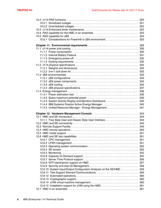 7954TOC.fm Draft Document for Review July 15, 2011 7:16 am
x IBM zEnterprise 114 Technical Guide
10.2 z114 RAS functions. . . . . . . . . . . . . . . . . . . . . . . . . . . . . . . . . . . . . . . . . . . . . . . . . . 320
10.2.1 Scheduled outages . . . . . . . . . . . . . . . . . . . . . . . . . . . . . . . . . . . . . . . . . . . . . . 321
10.2.2 Unscheduled outages . . . . . . . . . . . . . . . . . . . . . . . . . . . . . . . . . . . . . . . . . . . . 322
10.3 z114 Enhanced driver maintenance . . . . . . . . . . . . . . . . . . . . . . . . . . . . . . . . . . . . . 323
10.4 RAS capability for the HMC in an ensemble . . . . . . . . . . . . . . . . . . . . . . . . . . . . . . . 323
10.5 RAS capability for zBX . . . . . . . . . . . . . . . . . . . . . . . . . . . . . . . . . . . . . . . . . . . . . . . 324
10.5.1 Considerations for PowerHA in zBX environment. . . . . . . . . . . . . . . . . . . . . . . 325
Chapter 11. Environmental requirements . . . . . . . . . . . . . . . . . . . . . . . . . . . . . . . . . . . 329
11.1 z114 power and cooling . . . . . . . . . . . . . . . . . . . . . . . . . . . . . . . . . . . . . . . . . . . . . . 330
11.1.1 Power consumption . . . . . . . . . . . . . . . . . . . . . . . . . . . . . . . . . . . . . . . . . . . . . 330
11.1.2 Internal Battery Feature . . . . . . . . . . . . . . . . . . . . . . . . . . . . . . . . . . . . . . . . . . 331
11.1.3 Emergency power-off . . . . . . . . . . . . . . . . . . . . . . . . . . . . . . . . . . . . . . . . . . . . 332
11.1.4 Cooling requirements . . . . . . . . . . . . . . . . . . . . . . . . . . . . . . . . . . . . . . . . . . . . 332
11.2 z114 physical specifications . . . . . . . . . . . . . . . . . . . . . . . . . . . . . . . . . . . . . . . . . . . 332
11.2.1 Weights and dimensions. . . . . . . . . . . . . . . . . . . . . . . . . . . . . . . . . . . . . . . . . . 332
11.2.2 3-in-1 bolt down kit . . . . . . . . . . . . . . . . . . . . . . . . . . . . . . . . . . . . . . . . . . . . . . 333
11.3 zBX environmentals . . . . . . . . . . . . . . . . . . . . . . . . . . . . . . . . . . . . . . . . . . . . . . . . . 333
11.3.1 zBX configurations . . . . . . . . . . . . . . . . . . . . . . . . . . . . . . . . . . . . . . . . . . . . . . 333
11.3.2 zBX power components . . . . . . . . . . . . . . . . . . . . . . . . . . . . . . . . . . . . . . . . . . 334
11.3.3 zBX cooling . . . . . . . . . . . . . . . . . . . . . . . . . . . . . . . . . . . . . . . . . . . . . . . . . . . . 335
11.3.4 zBX physical specifications. . . . . . . . . . . . . . . . . . . . . . . . . . . . . . . . . . . . . . . . 337
11.4 Energy management. . . . . . . . . . . . . . . . . . . . . . . . . . . . . . . . . . . . . . . . . . . . . . . . . 338
11.4.1 Power estimation tool . . . . . . . . . . . . . . . . . . . . . . . . . . . . . . . . . . . . . . . . . . . . 339
11.4.2 Query maximum potential power . . . . . . . . . . . . . . . . . . . . . . . . . . . . . . . . . . . 339
11.4.3 System Activity Display and Monitors Dashboard. . . . . . . . . . . . . . . . . . . . . . . 340
11.4.4 IBM Systems Director Active Energy Manager. . . . . . . . . . . . . . . . . . . . . . . . . 340
11.4.5 Unified Resource Manager - Energy Management. . . . . . . . . . . . . . . . . . . . . . 341
Chapter 12. Hardware Management Console . . . . . . . . . . . . . . . . . . . . . . . . . . . . . . . . 343
12.1 HMC and SE introduction . . . . . . . . . . . . . . . . . . . . . . . . . . . . . . . . . . . . . . . . . . . . . 344
12.1.1 Tree Style User and Classic Style User Interface. . . . . . . . . . . . . . . . . . . . . . . 344
12.2 HMC and SE connectivity . . . . . . . . . . . . . . . . . . . . . . . . . . . . . . . . . . . . . . . . . . . . . 345
12.3 Remote Support Facility . . . . . . . . . . . . . . . . . . . . . . . . . . . . . . . . . . . . . . . . . . . . . . 349
12.4 HMC remote operations . . . . . . . . . . . . . . . . . . . . . . . . . . . . . . . . . . . . . . . . . . . . . . 350
12.5 HMC media support . . . . . . . . . . . . . . . . . . . . . . . . . . . . . . . . . . . . . . . . . . . . . . . . . 351
12.6 HMC and SE key capabilities . . . . . . . . . . . . . . . . . . . . . . . . . . . . . . . . . . . . . . . . . . 351
12.6.1 CPC management . . . . . . . . . . . . . . . . . . . . . . . . . . . . . . . . . . . . . . . . . . . . . . 351
12.6.2 LPAR management. . . . . . . . . . . . . . . . . . . . . . . . . . . . . . . . . . . . . . . . . . . . . . 351
12.6.3 Operating system communication. . . . . . . . . . . . . . . . . . . . . . . . . . . . . . . . . . . 352
12.6.4 SE access . . . . . . . . . . . . . . . . . . . . . . . . . . . . . . . . . . . . . . . . . . . . . . . . . . . . . 352
12.6.5 Monitoring . . . . . . . . . . . . . . . . . . . . . . . . . . . . . . . . . . . . . . . . . . . . . . . . . . . . . 352
12.6.6 Capacity on Demand support . . . . . . . . . . . . . . . . . . . . . . . . . . . . . . . . . . . . . . 355
12.6.7 Server Time Protocol support . . . . . . . . . . . . . . . . . . . . . . . . . . . . . . . . . . . . . . 356
12.6.8 NTP client/server support on HMC . . . . . . . . . . . . . . . . . . . . . . . . . . . . . . . . . . 357
12.6.9 Security and User ID Management. . . . . . . . . . . . . . . . . . . . . . . . . . . . . . . . . . 358
12.6.10 System Input/Output Configuration Analyzer on the SE/HMC . . . . . . . . . . . . 359
12.6.11 Test Support Element Communications . . . . . . . . . . . . . . . . . . . . . . . . . . . . . 359
12.6.12 Automated operations. . . . . . . . . . . . . . . . . . . . . . . . . . . . . . . . . . . . . . . . . . . 360
12.6.13 Cryptographic support. . . . . . . . . . . . . . . . . . . . . . . . . . . . . . . . . . . . . . . . . . . 360
12.6.14 z/VM virtual machine management. . . . . . . . . . . . . . . . . . . . . . . . . . . . . . . . . 360
12.6.15 Installation support for z/VM using the HMC. . . . . . . . . . . . . . . . . . . . . . . . . . 361
12.7 HMC in an ensemble. . . . . . . . . . . . . . . . . . . . . . . . . . . . . . . . . . . . . . . . . . . . . . . . . 361
 