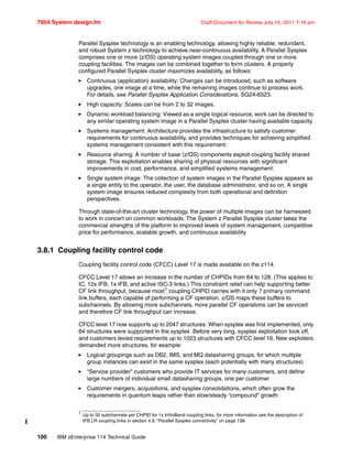 7954 System design.fm Draft Document for Review July 15, 2011 7:16 am
100 IBM zEnterprise 114 Technical Guide
Parallel Sysplex technology is an enabling technology, allowing highly reliable, redundant,
and robust System z technology to achieve near-continuous availability. A Parallel Sysplex
comprises one or more (z/OS) operating system images coupled through one or more
coupling facilities. The images can be combined together to form clusters. A properly
configured Parallel Sysplex cluster maximizes availability, as follows:
Continuous (application) availability: Changes can be introduced, such as software
upgrades, one image at a time, while the remaining images continue to process work.
For details, see Parallel Sysplex Application Considerations, SG24-6523.
High capacity: Scales can be from 2 to 32 images.
Dynamic workload balancing: Viewed as a single logical resource, work can be directed to
any similar operating system image in a Parallel Sysplex cluster having available capacity.
Systems management: Architecture provides the infrastructure to satisfy customer
requirements for continuous availability, and provides techniques for achieving simplified
systems management consistent with this requirement.
Resource sharing: A number of base (z/OS) components exploit coupling facility shared
storage. This exploitation enables sharing of physical resources with significant
improvements in cost, performance, and simplified systems management.
Single system image: The collection of system images in the Parallel Sysplex appears as
a single entity to the operator, the user, the database administrator, and so on. A single
system image ensures reduced complexity from both operational and definition
perspectives.
Through state-of-the-art cluster technology, the power of multiple images can be harnessed
to work in concert on common workloads. The System z Parallel Sysplex cluster takes the
commercial strengths of the platform to improved levels of system management, competitive
price for performance, scalable growth, and continuous availability.
3.8.1 Coupling facility control code
Coupling facility control code (CFCC) Level 17 is made available on the z114.
CFCC Level 17 allows an increase in the number of CHPIDs from 64 to 128. (This applies to
IC, 12x IFB, 1x IFB, and active ISC-3 links.) This constraint relief can help supporting better
CF link throughput, because most1
coupling CHPID carries with it only 7 primary command
link buffers, each capable of performing a CF operation. z/OS maps these buffers to
subchannels. By allowing more subchannels, more parallel CF operations can be serviced
and therefore CF link throughput can increase.
CFCC level 17 now supports up to 2047 structures. When sysplex was first implemented, only
64 structures were supported in the sysplex. Before very long, sysplex exploitation took off,
and customers levied requirements up to 1023 structures with CFCC level 16. New exploiters
demanded more structures, for example:
Logical groupings such as DB2, IMS, and MQ datasharing groups, for which multiple
group instances can exist in the same sysplex (each potentially with many structures)
“Service provider” customers who provide IT services for many customers, and define
large numbers of individual small datasharing groups, one per customer
Customer mergers, acquisitions, and sysplex consolidations, which often grow the
requirements in quantum leaps rather than slow/steady “compound” growth
1
Up to 32 subchannels per CHPID for 1x InfiniBand coupling links, for more information see the description of
IFB LR coupling links in section 4.9, “Parallel Sysplex connectivity” on page 138.
 