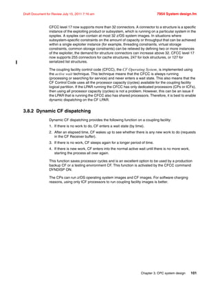 Chapter 3. CPC system design 101
Draft Document for Review July 15, 2011 7:16 am 7954 System design.fm
CFCC level 17 now supports more than 32 connectors. A connector to a structure is a specific
instance of the exploiting product or subsystem, which is running on a particular system in the
sysplex. A sysplex can contain at most 32 z/OS system images. In situations where
subsystem-specific constraints on the amount of capacity or throughput that can be achieved
within a single exploiter instance (for example, threading constraints, virtual storage
constraints, common storage constraints) can be relieved by defining two or more instances
of the exploiter, the demand for structure connectors can increase above 32. CFCC level 17
now supports 255 connectors for cache structures, 247 for lock structures, or 127 for
serialized list structures.
The coupling facility control code (CFCC), the CF Operating System, is implemented using
the active wait technique. This technique means that the CFCC is always running
(processing or searching for service) and never enters a wait state. This also means that the
CF Control Code uses all the processor capacity (cycles) available for the coupling facility
logical partition. If the LPAR running the CFCC has only dedicated processors (CPs or ICFs),
then using all processor capacity (cycles) is not a problem. However, this can be an issue if
the LPAR that is running the CFCC also has shared processors. Therefore, it is best to enable
dynamic dispatching on the CF LPAR.
3.8.2 Dynamic CF dispatching
Dynamic CF dispatching provides the following function on a coupling facility:
1. If there is no work to do, CF enters a wait state (by time).
2. After an elapsed time, CF wakes up to see whether there is any new work to do (requests
in the CF Receiver buffer).
3. If there is no work, CF sleeps again for a longer period of time.
4. If there is new work, CF enters into the normal active wait until there is no more work,
starting the process all over again.
This function saves processor cycles and is an excellent option to be used by a production
backup CF or a testing environment CF. This function is activated by the CFCC command
DYNDISP ON.
The CPs can run z/OS operating system images and CF images. For software charging
reasons, using only ICF processors to run coupling facility images is better.
 