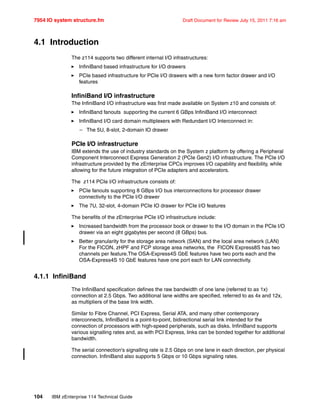 7954 IO system structure.fm Draft Document for Review July 15, 2011 7:16 am
104 IBM zEnterprise 114 Technical Guide
4.1 Introduction
The z114 supports two different internal I/O infrastructures:
InfiniBand based infrastructure for I/O drawers
PCIe based infrastructure for PCIe I/O drawers with a new form factor drawer and I/O
features
InfiniBand I/O infrastructure
The InfiniBand I/O infrastructure was first made available on System z10 and consists of:
InfiniBand fanouts supporting the current 6 GBps InfiniBand I/O interconnect
InfiniBand I/O card domain multiplexers with Redundant I/O Interconnect in:
– The 5U, 8-slot, 2-domain IO drawer
PCIe I/O infrastructure
IBM extends the use of industry standards on the System z platform by offering a Peripheral
Component Interconnect Express Generation 2 (PCIe Gen2) I/O infrastructure. The PCIe I/O
infrastructure provided by the zEnterprise CPCs improves I/O capability and flexibility, while
allowing for the future integration of PCIe adapters and accelerators.
The z114 PCIe I/O infrastructure consists of:
PCIe fanouts supporting 8 GBps I/O bus interconnections for processor drawer
connectivity to the PCIe I/O drawer
The 7U, 32-slot, 4-domain PCIe IO drawer for PCIe I/O features
The benefits of the zEnterprise PCIe I/O infrastructure include:
Increased bandwidth from the processor book or drawer to the I/O domain in the PCIe I/O
drawer via an eight gigabytes per second (8 GBps) bus.
Better granularity for the storage area network (SAN) and the local area network (LAN)
For the FICON, zHPF and FCP storage area networks, the FICON Express8S has two
channels per feature.The OSA-Express4S GbE features have two ports each and the
OSA-Express4S 10 GbE features have one port each for LAN connectivity.
4.1.1 InfiniBand
The InfiniBand specification defines the raw bandwidth of one lane (referred to as 1x)
connection at 2.5 Gbps. Two additional lane widths are specified, referred to as 4x and 12x,
as multipliers of the base link width.
Similar to Fibre Channel, PCI Express, Serial ATA, and many other contemporary
interconnects, InfiniBand is a point-to-point, bidirectional serial link intended for the
connection of processors with high-speed peripherals, such as disks. InfiniBand supports
various signalling rates and, as with PCI Express, links can be bonded together for additional
bandwidth.
The serial connection's signalling rate is 2.5 Gbps on one lane in each direction, per physical
connection. InfiniBand also supports 5 Gbps or 10 Gbps signaling rates.
 