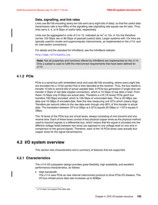 Chapter 4. CPC I/O system structure 105
Draft Document for Review July 15, 2011 7:16 am 7954 IO system structure.fm
Data, signalling, and link rates
Links use 8b/10b encoding (every ten bits sent carry eight bits of data), so that the useful data
transmission rate is four-fifths of the signalling rate (signalling rate equals raw bit rate). Thus,
links carry 2, 4, or 8 Gbps of useful data, respectively.
Links can be aggregated in units of 4 or 12, indicated as 4x1
or 12x. A 12x link therefore
carries 120 Gbps raw or 96 Gbps of payload (useful) data. Larger systems with 12x links are
typically used for cluster and supercomputer interconnects, as implemented on the z114, and
for inter-switch connections.
For details and the standard for InfiniBand, see the InfiniBand website:
http://www.infinibandta.org
4.1.2 PCIe
PCIe is a serial bus with embedded clock and uses 8b/10b encoding, where every eight bits
are encoded into a 10-bit symbol that is then decoded at the receiver. Thus, the bus needs to
transfer 10 bits to send 8 bits of actual useable data. A PCIe bus generation 2 single lane can
transfer 5 Gbps of raw data (duplex connection), which is 10 Gbps of raw data in total. From
these 10 Gbps only 8 Gbps are actual data. Therefore a x16 (16 lanes) PCIe gen2 bus
transfers 160 Gbps encoded, which is 128 Gbps of unencoded data. This is 20 GBps raw
data and 16 GBps of encoded data. Now the new measuring unit GT/s which means Giga
Transfers per second refers to the raw data even though only 80% of this transfer is actual
data. The translation between GT/s to GBps is 5 GT/s equals 20 GBps or 1 GT/s equals 4
GBps.
The 16 lanes of the PCIe bus are virtual lanes, always consisting of one transmit and one
receive lane. Each of these lanes consist of two physical copper wires as the physical method
used to transmit signals is a differential bus, which means that the signal is encoded into the
different voltage levels between two wires (as opposed to one voltage level on one wire in
comparison to the ground signal). Therefore, each of the 16 PCIe lanes uses actually four
copper wires for the signal transmissions.
4.2 I/O system overview
This section lists characteristics and a summary of features that are supported.
4.2.1 Characteristics
The z114 I/O subsystem design provides great flexibility, high availability, and excellent
performance characteristics, as follows:
High bandwidth:
The z114 uses PCIe as new internal interconnect protocol to drive PCIe I/O drawers. The
I/O bus infrastructure data rate increases up to 8GBps.
1 z114 does not support this data rate.
Note: Not all properties and functions offered by InfiniBand are implemented on the z114.
Only a subset is used to fulfill the interconnect requirements that have been defined for
z114.
 