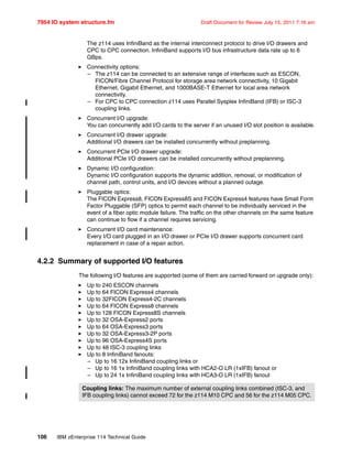 7954 IO system structure.fm Draft Document for Review July 15, 2011 7:16 am
106 IBM zEnterprise 114 Technical Guide
The z114 uses InfiniBand as the internal interconnect protocol to drive I/O drawers and
CPC to CPC connection. InfiniBand supports I/O bus infrastructure data rate up to 6
GBps.
Connectivity options:
– The z114 can be connected to an extensive range of interfaces such as ESCON,
FICON/Fibre Channel Protocol for storage area network connectivity, 10 Gigabit
Ethernet, Gigabit Ethernet, and 1000BASE-T Ethernet for local area network
connectivity.
– For CPC to CPC connection z114 uses Parallel Sysplex InfiniBand (IFB) or ISC-3
coupling links.
Concurrent I/O upgrade:
You can concurrently add I/O cards to the server if an unused I/O slot position is available.
Concurrent I/O drawer upgrade:
Additional I/O drawers can be installed concurrently without preplanning.
Concurrent PCIe I/O drawer upgrade:
Additional PCIe I/O drawers can be installed concurrently without preplanning.
Dynamic I/O configuration:
Dynamic I/O configuration supports the dynamic addition, removal, or modification of
channel path, control units, and I/O devices without a planned outage.
Pluggable optics:
The FICON Express8, FICON Express8S and FICON Express4 features have Small Form
Factor Pluggable (SFP) optics to permit each channel to be individually serviced in the
event of a fiber optic module failure. The traffic on the other channels on the same feature
can continue to flow if a channel requires servicing.
Concurrent I/O card maintenance:
Every I/O card plugged in an I/O drawer or PCIe I/O drawer supports concurrent card
replacement in case of a repair action.
4.2.2 Summary of supported I/O features
The following I/O features are supported (some of them are carried forward on upgrade only):
Up to 240 ESCON channels
Up to 64 FICON Express4 channels
Up to 32FICON Express4-2C channels
Up to 64 FICON Express8 channels
Up to 128 FICON Express8S channels
Up to 32 OSA-Express2 ports
Up to 64 OSA-Express3 ports
Up to 32 OSA-Express3-2P ports
Up to 96 OSA-Express4S ports
Up to 48 ISC-3 coupling links
Up to 8 InfiniBand fanouts:
– Up to 16 12x InfiniBand coupling links or
– Up to 16 1x InfiniBand coupling links with HCA2-O LR (1xIFB) fanout or
– Up to 24 1x InfiniBand coupling links with HCA3-O LR (1xIFB) fanout
Coupling links: The maximum number of external coupling links combined (ISC-3, and
IFB coupling links) cannot exceed 72 for the z114 M10 CPC and 56 for the z114 M05 CPC.
 