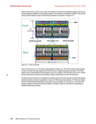 7954 IO system structure.fm Draft Document for Review July 15, 2011 7:16 am
110 IBM zEnterprise 114 Technical Guide
switch cards (two in front, two in rear), two DCAs to provide the redundant power and two air
moving devices (AMDs) for redundant cooling. The locations of the DCAs, AMDs, PCIe switch
cards, and I/O feature cards in the PCIe I/O drawer are shown in Figure 4-4.
Figure 4-4 PCIe I/O drawer
The I/O structure in a z114 server is illustrated in Figure 4-5. The PCIe switch card provides
the fan-out from the high speed x16 PCIe host bus to eight individual card slots. The PCIe
switch card is connected to the processor nest via a single x16 PCIe Gen 2 bus from a PCIe
fanout card which converts the processor drawer internal bus into two PCIe buses.
A switch card in the front is connected to a switch card in the rear through the PCIe I/O drawer
board to provide a failover capability in case of a PCIe fanout card failure. In PCIe I/O drawer,
the 8 I/O cards directly attached to the switch card constitute an I/O domain. The PCIe I/O
drawer supports concurrent add and delete to enable a client to increase I/O capability as
needed without plan ahead.
Front
Rear
7U
(~311 mm)
PCIe switch cardFICON Express8S
DCA
560 mm (max)
AMD
OSA-Express4S
 